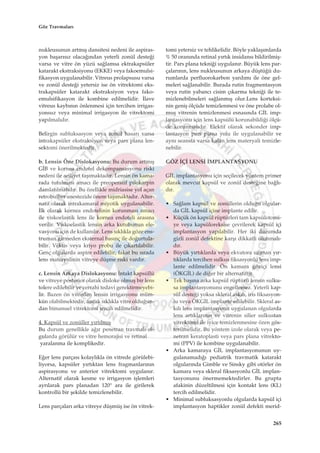 nukleusunun artm›ﬂ dansitesi nedeni ile aspiras-
yon baﬂar›s›z olaca¤›ndan yeterli zonül deste¤i
varsa ve vitre ön yüzü sa¤lamsa ektrakapsüler
katarakt ekstraksiyonu (EKKE) veya fakoemulsi-
fikasyon uygulanabilir. Vitreus prolapsusu varsa
ve zonül deste¤i yetersiz ise ön vitrektomi eks-
trakapsüler katarakt ekstraksiyon veya fako-
emulsifikasyon ile kombine edilmelidir. ‹lave
vitreus kayb›n›n önlenmesi için tercihen irrigas-
yonsuz veya minimal irrigasyon ile vitrektomi
yap›lmal›d›r.
Belirgin subluksasyon veya zonül hasar› varsa
intrakapsüler ekstraksiyon veya pars plana len-
sektomi önerilmektedir.
b. Lensin Öne Dislokasyonu: Bu durum artm›ﬂ
G‹B ve kornea endotel dekompansasyonu riski
nedeni ile aciliyet taﬂ›maktad›r. Lensin ön kama-
rada tutulmas› amac› ile preoperatif pilokarpin
damlat›lmal›d›r. Bu özellikle midriasise yol açan
retrobulber anestezide önem taﬂ›maktad›r. Alter-
natif olarak intrakamaral miyotik uygulanabilir.
‹lk olarak kornea endotelinin korunmas› amac›
ile viskoelastik lens ile kornea endoteli aras›na
verilir. Viskoelastik lensin arka kutubunun ele-
vasyonu için de kullan›l›r. Lens s›kl›kla göze ens-
truman girmeden eksternal bas›nç ile do¤urtula-
bilir. Vektis veya kriyo probu ile ç›kart›labilir.
Genç olgularda aspire edilebilir, fakat bu s›rada
lens materyalinin vitreye düﬂme riski vard›r.
c. Lensin Arkaya Dislokasyonu: ‹ntakt kapsüllü
ve vitreye posterior olarak disloke olmuﬂ bir lens
tolere edilebilir ve cerrahi tedavi gerektirmeyebi-
lir. Bazen ön vitreden lensin irrigasyonu müm-
kün olabilmektedir, ancak s›kl›kla vitre oldu¤un-
dan bimanuel vitrektomi tercih edilmelidir.
4. Kapsül ve zonüller y›rt›lm›ﬂ
Bu durum genellikle a¤›r penetran travmal› ol-
gularda görülür ve vitre hemorajisi ve retinal
yaralanma ile komplikedir.
E¤er lens parças› kolayl›kla ön vitrede görülebi-
liyorsa, kapsüler y›rt›ktan lens fragmanlar›n›n
aspirasyonu ve anterior vitrektomi uygulan›r.
Alternatif olarak kesme ve irrigasyon iﬂlemleri
ayr›larak pars planadan 120° ara ile girilerek
kontrollü bir ﬂekilde temizlenebilir.
Lens parçalar› arka vitreye düﬂmüﬂ ise ön vitrek-
tomi yetersiz ve tehlikelidir. Böyle yaklaﬂ›mlarda
% 50 oran›nda retinal y›rt›k insidans› bildirilmiﬂ-
tir. Pars plana tekni¤i uygulan›r. Büyük lens par-
çalar›n›n, lens nukleusunun arkaya düﬂtü¤ü du-
rumlarda perfluorokarbon yard›m› ile öne gel-
meleri sa¤lanabilir. Burada rutin fragmentasyon
veya rutin yabanc› cisim ç›karma tekni¤i ile te-
mizlenebilmeleri sa¤lanm›ﬂ olur.Lens korteksi-
nin geniﬂ ölçüde temizlenmesi ve öne prolabe ol-
muﬂ vitrenin temizlenmesi esnas›nda G‹L imp-
lantasyonu için lens kapsülü korunabildi¤i ölçü-
de korunmal›d›r. Elektif olarak sekonder imp-
lantasyon pars plana yolu ile uygulanabilir ve
ayn› seansta varsa kalan lens materyali temizle-
nebilir.
GÖZ ‹Ç‹ LENS‹ ‹MPLANTASYONU
G‹L implantasyonu için seçilecek yöntem primer
olarak mevcut kapsül ve zonül deste¤ine ba¤l›-
d›r.
• Sa¤lam kapsül ve zonüllerin oldu¤u olgular-
da G‹L kapsül içine implante edilir.
• Küçük ön kapsül rüptürleri tam kapsülotomi-
ye veya kapsüloreksise çevrilerek kapsül içi
implantasyon yap›labilir. Her iki durumda
gizli zonül defektine karﬂ› dikkatli olunmal›-
d›r.
• Büyük y›rt›klarda veya ekvatora uzanan y›r-
t›klarda tercihen sulkus fiksasyonlu lens imp-
lante edilmelidir. Ön kamara göziçi lensi
(ÖKG‹L) de di¤er bir alternatiftir.
• Tek baﬂ›na arka kapsül rüptürü lensin sulku-
sa implantasyonunu engellemez. Yeterli kap-
sül deste¤i yoksa skleral ask›l›, iris fiksasyon-
lu veya ÖKG‹L implante edilebilir. Skleral as-
k›l› lens implantasyonu uygulanan olgularda
lens art›klar›n›n ve vitrenin silier sulkustan
vitrektomi ile iyice temizlenmesine özen gös-
terilmelidir. Bu yöntem izole olarak veya pe-
netran keratoplasti veya pars plana vitrekto-
mi (PPV) ile kombine uygulanabilir.
• Arka kamaraya G‹L implantasyonunun uy-
gulanamad›¤› pediatrik travmatik katarakt
olgular›nda Gimble ve Sinsky gibi otörler ön
kamara veya skleral fiksasyonlu G‹L implan-
tasyonunu önermemektedirler. Bu grupta
afakinin düzeltilmesi için kontakt lens (KL)
tercih edilmelidir.
• Minimal subluksasyonlu olgularda kapsül içi
implantasyon haptikler zonül defekti merid-
265
Göz Travmalar›
 