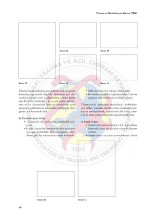 Ülkemizdeki ambulans modelinde, ana sedyenin
konumu ergonomik de¤ildir. Sedyenin yan du-
vardaki dolaba iyice yaklaﬂt›r›lm›ﬂ olmas› hasta
için konforu azalt›rken, yere çok yak›n sabitle-
nen sedye üzerindeki hastaya müdahale eden
personel, ambulans›n sars›nt›lar› nedeniyle den-
gesini zor korumaktad›r.
b) Kombinasyon Sedye
• Ülkemizde s›k kullan›lan, pratik bir sed-
yedir.
• Hasta üzerindeyken oturur veya yatar po-
zisyona geçirilebilir. Böylece asansör, mer-
diven gibi dar mekanlarda rahat kullan›l›r.
• Kilit sistemlerine dikkat edilmelidir.
• Kemerleri mutlaka ba¤lanmal›d›r. Travma
olgular› için sabitleyici özelli¤i yoktur.
Ülkemizdeki ambulans modelinde, kombinas-
yon sedye, yandaki oturma s›ras› üzerindeki yu-
valara yerleﬂtirilerek, ambulansla iki hasta, yara-
l› ayn› anda yatar durumda taﬂ›nabilmektedir.
c) Kaﬂ›k Sedye:
• Zemin düzensizse (moloz v.b.) ve yaral›n›n
üzerinde kal›n bol giysiler varsa kullan›m›
zordur.
• Sedye önce yaral›n›n yan›na konur, boyu
Resim 35.
Resim 36.
Resim 37.
Resim 38.
Resim 39.
Resim 40. Resim 41.
40
Travma ve Resüsitasyon Kursu (TRK)
 