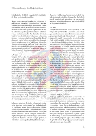 lojik bulgular ile klinik bulgular birleﬂtirildi¤in-
de daha kesin tan› konulabilir.
Boyun muayenesinde inspeksiyon, palpasyon ve
oskültasyon metodlar› kullan›lmal›d›r. Servikal
vertebra üzerinde hassasiyet bulunmas›, ciltalt›
anfizeminin olmas›, trakea deviasyonu ve larinx
fraktürü ayr›nt›l› muayenede saptanabilir. Karo-
tis arterlerinde palpasyonda thrill veya oskültas-
yonda sufl aranmal›d›r. Bu damarlar üzerinde
künt travma belirtilerinin bulunmas› arter yara-
lanmas› yönünden ﬂüphe uyand›rmal›d›r. Erken
dönemde hiçbir belirti vermeden, geç dönemde
karotis diseksiyonu veya t›kanmas› oluﬂabilir.
Koruyucu kask takan kiﬂilerde kask› ç›kar›rken
mutlaka boynu korumak gereklidir. Platisma’y›
geçen penetran travmalar ise mutlaka ameliyat-
hane ﬂartlar›nda eksplore edilmelidirler.
4. Gö¤üs
Gö¤sün ön ve arka duvar›n›n inspeksiyonu ile
aç›k pnömotoraks ve büyük “flail chest” seg-
mentleri görülebilir. Gö¤üs duvar›ndaki kontüz-
yon ve hematomlar altta yatabilecek lezyonlar
aç›s›ndan ﬂüphe ile karﬂ›lan›lmal›d›r. Belirgin bir
gö¤üs yaralanmas› s›kl›kla kendini a¤r› ve disp-
ne ile belli eder. Tek tek kaburgalar ve klavikula
palpe edilmelidir. Sternum’a kompresyon uygu-
lanmas› fraktür veya kostokondral ayr›ﬂma ha-
linde çok a¤r›l› olabilir. Muayene oskültasyon ile
tamamlanmal› ve pnömotoraks için yukar›dan,
hemotoraks içinde aﬂa¤›dan dinlenmelidir. Kalp
sesleri dikkatle dinlenmeli ve seslerin derinden
gelmesi tamponad lehinde de¤erlendirilmelidir.
Perikardial tamponad, künt gö¤üs travmas› veya
gö¤üs, aksilla, s›rt veya üst kar›n bölgesine pe-
netran yaralanmalar sonucu olabilir. Bu hastalar,
Beck Triad› ile tan›n›r: hipotansiyon, boyun ven-
leri distansiyonu, kalp seslerinin derinden gel-
mesi olabilir. Bu triad›n hastalar›n ancak 1/3’ün-
de bulundu¤u unutulmamal›d›r.
Solunum seslerinin derinden gelmesi, ﬂok birlik-
te ise tansiyon pnömotoraks’tan ﬂüphelenilmeli
ve varl›¤›nda acilen i¤ne torakostomiyi takiben
toraks tüpü tak›lmal›d›r. Hemotoraks veya pnö-
motoraks›n kesin olarak kan›tlanmas› toraks gra-
fisi ile olmal›d›r. Ancak tansiyon pnömotoraks
ﬂüphesinde grafi beklenmeden i¤ne torakostomi
uygulan›r. Yatarak çekilen akci¤er grafisinde
400-800 ml s›v›n›n gizlenebildi¤i bildirilmiﬂtir.
Bazen mevcut kaburga k›r›klar›n› radyolojik ola-
rak göstermek mümkün olmayabilir. Radyolojik
olarak mediastende geniﬂleme ve nazogastrik
sondan›n sa¤a do¤ru kaymas› aort rüptürü lehi-
ne de¤erlendirilmelidir.
5. Kar›n
Kar›n travmalar›n›n tan› ve tedavisi h›zl› ve seri
bir ﬂekilde yap›lmal›d›r. Öncelikle, kar›n içi or-
gan yaralanmas›n›n tan›s› konulmal› ve cerrahi
giriﬂim gerekebilece¤i düﬂünülmeli ve ard›ndan
organlara özgül yaralanmalar araﬂt›r›lmal›d›r.
Fizik muayenede bir özellik bulunmamas›, kar›n
içi yaralanma olmad›¤›na iﬂaret de¤ildir. Künt
travma sonucu intrabdominal organ yaralanma-
s› olan olgular›n % 20'sinde anlaml› bulgu sapta-
namaz (yanl›ﬂ-negatiflik). Ayn› kiﬂi veya ayn›
ekip taraf›ndan yak›n gözlem ve s›k aral›klarla
fizik muayene künt kar›n travmalar›nda arzula-
nan yaklaﬂ›md›r. Zaman içinde hastan›n kar›n
bulgular›n›n de¤iﬂebilece¤i ak›ldan ç›kar›lma-
mal›d›r. Bu durumda, takibin erken dönemden
itibaren cerrah›n kontrolunda olmas› uygundur.
Aç›klanamayan hipotansiyonu olan, kafa trav-
mas› olan, alkol veya uyuﬂturucu al›m›na ba¤l›
olarak nörolojik tablosu de¤erlendirilemeyen ve
kar›n muayene bulgular› ﬂüpheli olan hastalarda
DPL planlanmal›d›r. Ancak, kafa travmas› olan
fakat hemodinamik stabilitesi bozulmayan has-
talarda bu giriﬂim geciktirilebilir, hemodinamik
tabloda bir kötüleﬂme halinde DPL kaç›n›lmaz-
d›r. Pelvis ve kaburgalar›n k›r›klar›nda kar›n
muayenesi, bu bölgelerde duyulan a¤r›dan dola-
y› çok rahat yap›lamayacakt›r. Yatak baﬂ›nda ul-
trasonografi, dakikalar içinde hemoperitoneum
varl›¤›n› ortaya koymak için klinisyen taraf›ndan
yüksek do¤rulukla yap›labilmektedir.
6. Perine, rektum ve vajina
Bu bölge kontüzyon, hematom, laserasyonlar ve
üretradan kanama yönünden araﬂt›r›lmal›d›r. Ay-
r›nt›l› de¤erlendirmede mutlaka rektal muayene
yap›lmal›d›r. Bu sayede, d›ﬂ meatusta kan›n varl›-
¤›, prostat›n yukar› do¤ru deplase olmas›, pelvik
fraktürlerin varl›¤›, rektal mukozan›n bütünlü¤ü
ve sfinkter tonusunun kalitesi anlaﬂ›labilir. Böyle-
ce rektal tuﬂe, spinal, pelvik ve genitoüriner trav-
ma aç›s›ndan de¤erli bilgiler verir. Ayr›ca, vajina-
da kan varl›¤› ve laserasyonlar›n bulunmas› da
önemlidir. Do¤urganl›k ça¤›ndaki kad›n hastalar-
da gebelik testleri de gere¤inde fetusu teratojeni-
teden korumak için önemlidir.
51
Politravmal› Hastan›n Genel De¤erlendirilmesi
 