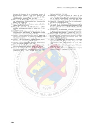fractures. In: Youmans JR, ed. Neurological Surgery: A
Comprehensive Reference Guide to the Diagnosis and
Management of Neurosurgical Problems. 3rd ed. Phila-
delphia, Pa: WB Saunders, 1990; 2403-2410.
10. Ghanayem AJ, Zdeblick TA. Anterior instrumentation in
the management of thoracolumbar burst fractures. Clin
Orthop 1997; 335:89-100.
11. Goel VK, Pope MH. Biomechanics of fusion and stabili-
zation. Spine 1995; 20:85-99.
12. Haczynski J, Jakimiuk A. Vertebral fractures: a hidden
problem of osteoporosis. Med Sci Monit 2001; 7:1108-
1117.
13. Hall ED, Wolf DL. A pharmacological analysis of the pat-
hophysiological mechanisms of posttraumatic spinal
cord ischemia. J Neurosurg 1986; 64:951-961.
14. Hall ED. Pharmacological treatment of acute spinal cord
injury: how do we build on past success? J Spinal Cord
Med 2001; 24:142-146.
15. Hall ED. The neuroprotective pharmacology of methy-
lprednisolone. J Neurosurg 1992; 76:13-22.
16. Harris P. Thoracic and lumbar spine and spinal cord in-
juries. New York, Springer-Verlag, 1987.
17. Hurlbert RJ. The role of steroids in acute spinal cord in-
jury: an evidence-based analysis. Spine 2001; 26:39-46.
18. Larson JL. Injuries to the spine. In: Tintinalli JE, Kelen
GD, Stapczynski JS, eds. Emergency Medicine: A Com-
prehensive Study Guide. 5th ed. New York, NY:
McGraw-Hill, 2000; 1792-1800.
19. McAfee PC, Yuan HA, Fredrickson BE, Lubicky JP. The
value of computed tomography in thoracolumbar fractu-
res. An analysis of one hundred consecutive cases and a
new classification. J Bone Joint Surg Am 1983; 65:461-473.
20. Meyer PR, Cybulski GR, Rusin JJ, et al. Spinal cord in-
jury. Neurol Clin 1992; 9:625-661.
21. Nobunaga AI, Go BK, Karunas RB. Recent demographic
and injury trends in people served by the Model Spinal
Cord Injury Care Systems. Arch Phys Med Rehabil 1999;
80:1372-1382.
22. Papadopoulos SM, Selden NR, Quint DJ, et al. Immedia-
te spinal cord decompression for cervical spinal cord in-
jury: feasibility and outcome. J Trauma 2002; 52:323-332.
23. Stillerman CB, Roy RS, Weiss MH. Cervical spine injuri-
es: diagnosis and management (In): Robert H. Wilkins,
Setti S. Rengachary (eds): Neurosurgery, New York:
McGraw-Hill 1996; 2875-2904.
24. Tator CH. Pathophysiology and pathology of spinal cord
injury. (In): Robert H. Wilkins, Setti S. Rengachary (eds):
Neurosurgery, New York: McGraw-Hill, 1996; 2847-
2859.
25. Vaccaro AR, Silber JS. Post-traumatic spinal deformity.
Spine 2001; 26:111-118.
26. Waters RL, Atkins RH, Yakura JJ. Definition of complete
spinal cord injury. Paraplegia 1991; 9:573-581.
140
Travma ve Resüsitasyon Kursu (TRK)
 