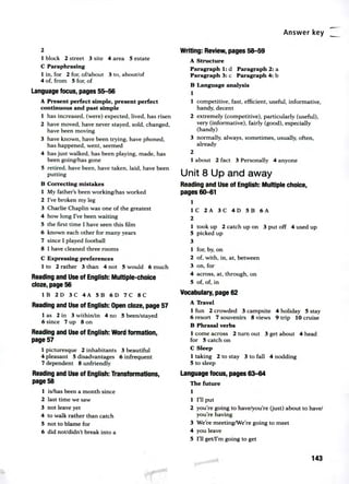 Answer key
2
1 block 2 street 3 site 4 area 5 estate
C Paraphrasing
tin, for 2 for, of/about 3 to, about/of
4 of, from 5 for, of
Language focus, pages 55-56
A Present perfect simple, present perfect
continuous and past simple
1 has increased, (were) expected, lived, has risen
2 have moved, have never stayed, sold, changed,
have been moving
3 have known, have been trying, have phoned,
has happened, went, seemed
4 has just walked, has been playing, made, has
been going/has gone
5 retired, have been, have taken, laid, have been
putting
B Correcting mistakes
1 My father's been working/has worked
2 I've broken my leg
3 Charlie Chaplin was one of the greatest
4 how long I've been waiting
5 the first time I have seen this film
6 known each other for many years
7 since I played football
8 I have cleaned three rooms
C Expressing preferences
1 to 2 rather 3 than 4 not 5 would 6 much
Reading and Use of English: Multiple-choice
doze, page 56
1B 2D 3C 4A 5B 61:1 7C 8C
Reading and Use of English: Open doze, page 57
1 as 2 in 3 within/in 4 no 5 been/stayed
6 since 7 up 8 on
Reading and Use of English: Word formation,
page 57
1 picturesque 2 inhabitants 3 beautiful
4 pleasant 5 disadvantages 6 infrequent
7 dependent 8 unfriendly
Reading and Use of English: Transformations,
page 58
1 is/has been a month since
2 last time we saw
3 not leave yet
4 to walk rather than catch
5 not to blame for
6 did not/didn't break into a
Writing: Review, pages 58-59
A Structure
Paragraph 1: d Paragraph 2: a
Paragraph 3:c Paragraph 4: b
B Language analysis
1
1 competitive, fast, efficient, useful, informative,
handy, decent
2 extremely (competitive), particularly (useful),
very (informative), fairly (good), especially
(handy)
3 normally, always, sometimes, usually, often,
already
2
1 about 2 fact 3 Personally 4 anyone
Unit 8 Up and away
Reading and Use of English: Multiple choice,
pages 60-61
1
1C2A3C4D5B6A
2
1 took up 2 catch up on 3 put off 4 used up
5 picked up
3
1 for, by, on
2 of, with, in, at, between
3 on, for
4 across, at, through, on
5 of, of, in
Vocabulary, page 62
A Travel
1 fun 2 crowded 3 campsite 4 holiday 5 stay
6 resort 7 souvenirs 8 views 9 trip 10 cruise
B Phrasal verbs
1 come across 2 turn out 3 get about 4 head
for 5 catch on
C Sleep
1 taking 2 to stay 3 to fall 4 nodding
5 to sleep
Language focus, pages 63-64
The future
1
1 I'll put
2 you're going to have/you're (just) about to have/
you're having
3 We're meeting/We're going to meet
4 you leave
5 I'll get/I'm going to get
143
 