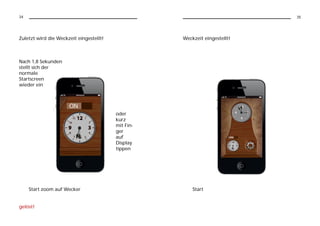 34                                                                          35




Zuletzt wird die Weckzeit eingestellt!              Weckzeit eingestellt!



Nach 1,8 Sekunden
stellt sich der
normale
Startscreen
wieder ein




                                         oder
                                         kurz
                                         mit Fin-
                                         ger
                                         auf
                                         Display
                                         tippen




     Start zoom auf Wecker                              Start


gelöst!
 