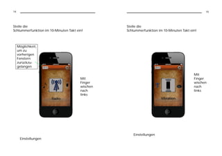14                                                                                            15




Stelle die                                       Stelle die
Schlummerfunktion im 10-Minuten Takt ein!        Schlummerfunktion im 10-Minuten Takt ein!



     Möglichkeit,
     um zu
     vorherigen
     Fenstern
     zurückzu-
     gelangen

                                                                                        Mit
                                       Mit                                              Finger
                                       Finger                                           wischen
                                       wischen                                          nach
                                       nach                                             links
                                       links




                                                    Einstellungen
      Einstellungen
 