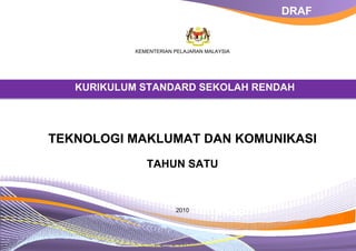 DRAF   DRAF




           KEMENTERIAN PELAJARAN MALAYSIA




  KURIKULUM STANDARD SEKOLAH RENDAH
  KURIKULUM STANDARD SEKOLAH RENDAH




TEKNOLOGI MAKLUMAT DAN KOMUNIKASI
              TAHUN SATU



                       2010
 