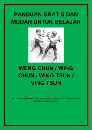 PANDUAN GRATIS DAN
MUDAH UNTUK BELAJAR
WENG CHUN / WING
CHUN / WING TSUN /
VING TSUN
Sifu Leung Ting berkata: “untuk disebarluaskan, walaupun itu berlawanan dengan
keinginan pencipta wing chun”
 