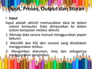 Input, Proses, Output dan Storan
• Input
Input adalah aktiviti memasukkan data ke dalam
sistem komputer. Data dimasukkan ke dalam
sistem komputer melalui aktiviti:
1. Menaip data secara manual menggunakan papan
kekunci
2. Memilih dan klik dari senarai yang disediakan
menggunakan tetikus.
3. Mengimbas dokumen, imej dan sebagainya
menggunakan pengimbas.
 