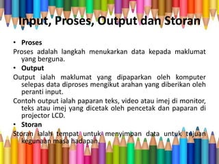 Input, Proses, Output dan Storan
• Proses
Proses adalah langkah menukarkan data kepada maklumat
yang berguna.
• Output
Output ialah maklumat yang dipaparkan oleh komputer
selepas data diproses mengikut arahan yang diberikan oleh
peranti input.
Contoh output ialah paparan teks, video atau imej di monitor,
teks atau imej yang dicetak oleh pencetak dan paparan di
projector LCD.
• Storan
Storan ialah tempat untuk menyimpan data untuk tujuan
kegunaan masa hadapan.
 