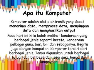 Apa itu Komputer
Komputer adalah alat elektronik yang dapat
menerima data, memproses data, menyimpan
data dan menghasilkan output
Pada hari ini kita boleh melihat kenderaan yang
berbagai jenis seperti kereta, kenderaan
pelbagai guna, bas, lori dan sebagainya. Begitu
juga dengan komputer. Komputer terdiri dari
berbagai jenis. Ianya digunakan untuk berbagai
tujuan dan berbeza dari segi saiz, harga dan
keupayaan.
 