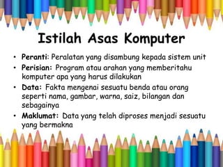 Istilah Asas Komputer
• Peranti: Peralatan yang disambung kepada sistem unit
• Perisian: Program atau arahan yang memberitahu
komputer apa yang harus dilakukan
• Data: Fakta mengenai sesuatu benda atau orang
seperti nama, gambar, warna, saiz, bilangan dan
sebagainya
• Maklumat: Data yang telah diproses menjadi sesuatu
yang bermakna
 