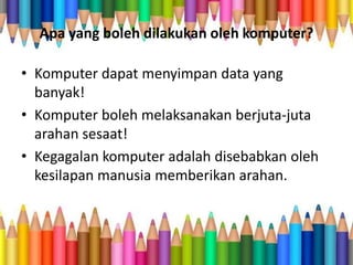 Apa yang boleh dilakukan oleh komputer?
• Komputer dapat menyimpan data yang
banyak!
• Komputer boleh melaksanakan berjuta-juta
arahan sesaat!
• Kegagalan komputer adalah disebabkan oleh
kesilapan manusia memberikan arahan.
 