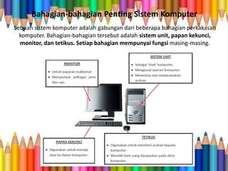 Bahagian-bahagian Penting Sistem Komputer
Sebuah sistem komputer adalah gabungan dari beberapa bahagian perkakasan
komputer. Bahagian-bahagian tersebut adalah sistem unit, papan kekunci,
monitor, dan tetikus. Setiap bahagian mempunyai fungsi masing-masing.
 