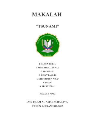 MAKALAH
“TSUNAMI”
DISUSUN OLEH:
1. MIFTAHUL JANNAH
2. HABIBAH
3. RISKYTA O. K.
4. KHOIROTUN NISA’
5. IRIANI
6. MARYEMAH
KELAS X MM 2
SMK ISLAM AL AMAL SURABAYA
TAHUN AJARAN 2012-2013
 