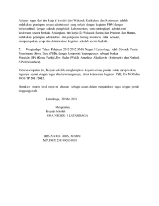 Adapun tugas dari tim kerja (1) terdiri dari Wakasek Kurikulum dan Kesiswaan adalah
melakukan persiapan secara administrasi yang terkait dengan kegiatan PBM dengan
berkoordinasi dengan seluruh pengelolah Laboratorium, serta melengkapi administrasi
kesiswaan secara berkala. Sedangkan, tim kerja (2) Wakasek Sarana dan Prasaran dan Humas,
melakukan persiapan administrasi dan pelaporan barang inventaris milik sekolah,
mempersipakan arsip dan dokumentasi kegiatan sekolah secara berkala.
7. Menghadapi Tahun Pelajaran 2011/2012 SMA Negeri 1 Latambaga, telah dibentuk Pantia
Penerimaan Siswa Baru (PSB), dengan komposisi kepengurusan sebagai berikut
Musaidin SPd (Ketua Panitia),Drs Sadar (Wakil) Antariksa Aljuddawie (Sekretaris) dan Nurlaeli,
S.Pd (Bendahara).
Pada kesempatan itu, Kepala sekolah mengharapkan kepada semua panitia untuk menjalankan
tugasnya sesuai dengan tugas dan kewenangannya, demi kelancaran kegiatan PSB, Pra MOS dan
MOS TP 2011/2012.
Demikian resume hasil rapat ini disusun sebagai acuan dalam menjalankan tugas dengan penuh
tanggungjawab.
Latambaga, 30 Mei 2011
Mengetahui,
Kepala Sekolah
SMA NEGERI 1 LATAMBAGA
DRS.ABDUL ARIS, M.MPd
NIP.196712311992031019
 