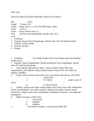 otulen rapat
NOTULEN RAPAT KOMITE BERSAMA ORANG TUA SISWA
Hari : Jum’at
Tanggal : 7 Januari 2012
Tempat : Ruang Teori Lt. 1 ( 22,23,24) SMK Negeri 1 Blora
Waktu : 10.50 s.d
Peserta : Orang Tua/Wali Kelas 10
Tema : Rencana Kerja Pengembangan Sekolah tahun 2012
Acara :
1. Pembukaan.
2. Pengantar Rencana Kerja Pengembangan Sekolah tahun 2012 oleh Kapala Serkolah.
3. Sambutan Komite Sekolah.
4. Informasi-informasi.
5. Penutup.
1. Pembukaan : Acara dibuka dengan berdoa sesuai dengan agama dan keyakinan
masing-masing.
2. Pengantar Laporan Pengembangan Sekolah dan Rencana Kerja Pengembangan Sekolah
tahun 2012 oleh Kapala Serkolah.
a. Latar belakang dilaksanakanya Rapat. Adanya kebijakan Bupati Blora yang
mengamanatkan perlu dilakukan dialog kembali bersama orang tua/wali siswa dalam hal
pungutan pendidikan.
b. Ucapan selamat kepada orang tua/wali siswa yang anaknya telah diterima oleh DU/DI.
i. Nisan Diesel =
ii. PT. Uniliver = (jumlah semua 94
siswa)
iii. PT. Boma Persada =
c. Perlunya ada kerja sama antara sekolah dengan orang tua/wali siswa untuk meningkatkan
prestasi dan keberhasilan siswa untuk memenuhi lapangan kerja tingkat Nasional maupun
Internasional. Dengan sasaran utama meningkatkan kesejahteraan masyarakat, dan mengurangi
pengangguran.
d. Didalam kerjasama sekolah butuh :
i. Kepercayaan
ii. Dukungan
iii. keikhlasan
e. Profil RSBI. Pemenuhan 12 Janji Kinerja RSBI 2007
 