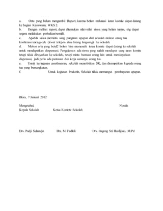 a. Ortu yang belum mengambil Raport, karena belum melunasi iuran komite dapat datang
ke bagian Kesiswaan, WKS 2.
b. Dengan melihat raport, dapat ditemukan nilai-nilai siswa yang belum tuntas, shg dapat
segera melakukan perbaikan/remidi.
c. Apabila siswa meminta uang pungutan apapun dari sekolah mohon orang tua
konfirmasi/mengecek (lewat telepon atau datang langsung) ke sekolah.
d. Mohon ortu yang betul2 belum bisa memenuhi iuran komite dapat datang ke sekolah
untuk mendapatkan despensasi. Pengalaman ada siswa yang sudah mendapat uang iuran komite
tetapi tidak dibayarkan ke sekolah., tetapi minta bantuan orang lain untuk mendapatkan
dispensasi, jadi perlu ada pantauan dan kerja samanya orang tua.
e. Untuk keringanan pembayaran, sekolah menerbitkan SK, dan disampaikan kepada orang
tua yang bersangkutan.
f. Untuk kegiatan Prakerin, Sekolah tidak memungut pembayaran apapun.
Blora, 7 Januari 2012
Mengetahui, Notulis
Kepala Sekolah Ketua Komote Sekolah
Drs. Pudji Suhardjo Drs. M. Fadloli Drs. Bagong Sri Hardjono, M.Pd
 