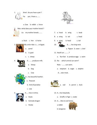 1. Amel : do you have a pet ?
Fia : yes ,I have a………
a. Cow b. rabbit c. horse
2. Niko :what does your mother breed ?
Lia :my mother breeds ……..
a. Duck c. hen d. horse
3. My uncle rides a……in Egypt.
a. camel
b. b. goat
c. c. sheep
4. A ……….produces milk.
a. Sheep
b. Dog
c. Cow
5. A….has beautiful teather.
a. Peacock
b. bird of paradise
c. cow
6. A…… lives in china.
a. Koala
b. Komodo dragon
c. Panda
7. a. head b. wing c. beak
8. a. wing b. tail c. head
9. a. wing b. head c. tail
10. A……. has long neck.
a. Pigeon b. swan c. bird
11. Awolf can ………..?
a. Run fast b. produce eggs c. swim
12. Ria : which animal can swim?
Nola : ………can swim.
a. elephant b. eagle c. dolphin
A…..eats meat.
a. owl b. parrot c. duck
13. A….has long body.
a. Giraffe b.Tiger c. snake
14. A……likes to eat honey.
a.rabbit
b. kangaroo
 