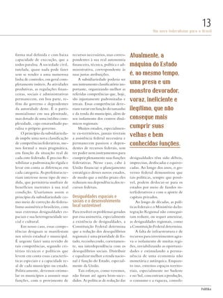 PolitiKa
Um novo federalismo para o Brasil
13
forma mal definida e com baixa
capacidade de execução, que a
todos paralisa. A sociedade civil,
tutelada, quase nada pode fazer
sem se render a uma numerosa
linha de controles, em geral com-
pletamente inúteis. As atividades
produtivas, as regulações finan-
ceiras, sociais e administrativas
permanecem, em boa parte, re-
féns do governo e dependentes
da autoridade deste. É o patri-
monialismo em sua plenitude,
mas dotado de uma inédita com-
plexidade, cujo emaranhado pa-
ralisa o próprio governo.
O princípio da subsidiarieda-
de impõe uma nova classificação
de competências federativas, me-
nos formal e mais pragmática,
em função da situação real de
cada ente federado. É preciso fle-
xibilizar a padronização rígida e
levar em conta as diferenças em
cada categoria. As prefeituras te-
riam interesse nesse tipo de me-
dida, que permitiria usufruir de
benefícios inerentes à sua real
condição. Usaríamos assim o
princípio da subsidiariedade co-
mo meio de correção do federa-
lismo assimétrico brasileiro, com
suas extremas desigualdades es-
paciais e sua heterogeneidade so-
cial e cultural.
Em nosso caso, essas compe-
tências desiguais se manifestam
nos níveis estadual e municipal.
É urgente fazer uma revisão de
tais competências, segundo cri-
térios técnicos e políticos que
levem em conta essas caracterís-
ticas especiais e a capacidade re-
al de cada município ou estado.
Politicamente, devemos estimu-
lar os municípios a assumir suas
funções, com o provimento de
recursos necessários, mas corres-
pondentes à sua real autonomia
financeira, técnica, política e ad-
ministrativa, correspondente às
suas justas atribuições.
A subsidiariedade poderia ser
um instrumento classificatório im-
portante, organizando melhor as
referidas competências que, hoje,
são injustamente padronizadas e
irreais. Essas competências deve-
riam variar em função do tamanho
e da renda do município, além de
seu isolamento dos centros dinâ-
micos regionais.
Muitos estados, especialmen-
te ex-territórios, jamais tiveram
a assistência federal necessária e
permanecem passivos e depen-
dentes de recursos federais, sem
ter poder nem instrumentos para
cumprir plenamente suas funções
federativas. Nesse caso, cabe à
União financiar o planejamento
estratégico desses novos estados,
de modo que a médio prazo eles
reduzam sua dependência dos re-
cursos federais.
Desigualdades espaciais e
sociais e o desenvolvimento
local sustentável
Para resolver os problemas gerados
por essa assimetria, especialmente
a existência de desigualdades, a
Constituição Federal determina
que a redução dos desequilíbrios
regionais é uma prioridade de Es-
tado, reconhecendo, corretamen-
te, sua interdependência com os
desequilíbrios sociais. Distribuir
e equalizar melhor a renda nacio-
nal é função do Estado, especial-
mente da União.
Tais esforços, como veremos,
não foram até agora bem-suce-
didos. As políticas de redução das
desigualdades têm sido débeis,
imprecisas, desfocadas e equivo-
cadas. Ao longo dos anos, o go-
verno federal demonstrou que
tais políticas, sempre que possí-
vel, podem deslocar-se para os
estados por meio de fundos in-
terfederativos e com o aporte de
capitais privados.
Ao longo de décadas, as polí-
ticas federais e o Ministério da In-
tegração Regional não consegui-
ram reduzir, ou sequer amenizar,
as desigualdades regionais, como
a Constituição Federal determina.
A falta de infraestrutura e de
recursos para investimentos agra-
va o isolamento de muitas regi-
ões, inviabilizando as oportuni-
dades e estimulando a perma-
nência de uma economia não
monetária e autárquica. Enquan-
to isso, estreitos espaços territo-
riais, especialmente no Sudeste
e no Sul, concentram a produção,
o consumo e a riqueza, consoli-
Atualmente, a
máquina do Estado
é, ao mesmo tempo,
uma presa e um
monstro devorador,
voraz, ineficiente e
ilegítimo, que não
consegue mais
cumprir suas
velhas e bem
conhecidas funções.
Revista PolitiKa nº3 - PT.indb 13 22/03/16 17:39
 