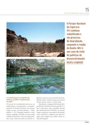 PolitiKa
Um novo federalismo para o Brasil
15
A centralização das competências
federais: partilha e fragmentação
do poder
O excesso de centralização provocou, no
médio prazo, o esvaziamento e o esquarte-
jamento do Estado brasileiro. Ao mesmo
tempo em que concentra poderes – falsos
poderes –, ele é obrigado também a ceder
espaços cooptados, dividido em uma ampla
coalizão de partidos e interesses fragmenta-
dos, o que, como nos ensina a teoria das co-
ligações, provoca uma inevitável paralisia.
Quanto maior o número de pessoas em uma
mesma carroça, menos a carroça anda.
Atualmente, a máquina deteriorada abri-
ga diferentes facções do mesmo partido. E o
que é mais grave: para consolidar alianças
que não funcionam. O Estado é, ao mesmo
tempo, uma presa e um monstro devorador,
voraz, ineficiente e ilegítimo, que não con-
segue mais cumprir suas velhas e bem co-
nhecidas funções.
O Parque Nacional
da Capivara
(PI) continua
subutilizado e
em processo
de degradação,
enquanto a região
de Bonito (MS) é
um caso de êxito
de políticas de
desenvolvimento
local e regional.
Matheusfo/wikimediacommonsArturWarchavchik/wikimediacommons
Revista PolitiKa nº3 - PT.indb 15 22/03/16 17:39
 