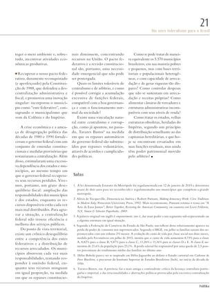 PolitiKa
Um novo federalismo para o Brasil
21
teger o meio ambiente e, sobre-
tudo, incentivar atividades eco-
nômicas produtivas.
■ Recuperar o nosso pacto fede-
rativo, duramente reconquistado
(e aperfeiçoado) pela Constitui-
ção de 1988, que defendeu a des-
centralização administrativa e
fiscal, e promoveu uma inovação
singular: incorporou o municí-
pio como “ente federativo”, con-
sagrando o municipalismo que
vem da Colônia e do Império.
A crise econômica e a amea-
ça de desagregação política das
décadas de 1980 e 1990 fortale-
ceram o governo federal com um
conjunto de emendas constitu-
cionais e medidas provisórias que
restauraram a centralização. Além
disso, estimularam uma excessi-
va dependência dos estados e mu-
nicípios, ao mesmo tempo em
que o governo federal recupera-
va seus recursos perdidos. Vive-
mos, portanto, um grave dese-
quilíbrio fiscal: ampliação das
responsabilidades dos municípios
e dos estados, enquanto os re-
cursos disponíveis estão cada vez
mais mal distribuídos. Para agra-
var a situação, a centralização
federal não trouxe eficiência e
melhora dos serviços públicos.
Do ponto de vista territorial,
existe um crônico desequilíbrio
entre a competência dos entes
federativos e a distribuição de
recursos arrecadados. Os muni-
cípios absorvem cada vez mais
responsabilidades, tentando res-
ponder à omissão federal, en-
quanto seus recursos minguam
em igual proporção, na medida
em que os repasses constitucio-
nais diminuem, concentrando
recursos na União. O pacto fe-
derativo e a revisão constitucio-
nal são, portanto, uma necessi-
dade emergencial que não pode
ser postergada.
Quais os limites toleráveis de
centralismo e de arbítrio, e como
é possível corrigir a acumulação
excessiva de funções federais,
compatível com a boa governan-
ça e com o funcionamento nor-
mal da sociedade?
Existe uma vinculação natu-
ral entre centralismo e corrup-
ção, como já apontou, no passa-
do, Tavares Bastos6
na medida
em que os repasses automáticos
do governo federal são substitu-
ídos por repasses voluntários,
através de acordos e cumplicida-
des políticas.
Como se pode tratar de manei-
ra equivalente os 5.570 municípios
brasileiros, em sua maioria pobres
e pequenos, mas com bases terri-
toriais e populacionais heterogê-
neas, e com capacidade de arreca-
dação e de gerar riquezas tão dís-
pares? Como controlar despesas
que não se sustentam em arreca-
dação e receitas próprias? Como
alimentar câmaras de vereadores e
estruturas administrativas incom-
patíveis com seus níveis de renda?
Como tratar os estados, velhas
estruturas obsoletas, herdadas do
Império, segundo um princípio
de distribuição semelhante ao das
capitanias hereditárias, e que ho-
je se encontram esvaziados em
suas funções residuais, mas ainda
têm poder patrimonial movido
pelo arbítrio? n
Notas
1. A lei denominada Estatuto da Metrópole foi regulamentada em 12 de janeiro de 2015 e determina
prazo de dois anos para ser reconhecida e regulamentadas nos municípios que compõem a grande
metropole.
2. Aléxis de Tocqueville, Democracia na América e Robert Putnam, Making democracy Work: Civic Traditions
in Modern Italy, Princeton University Press, 1992. Mais recentemente, Putnam retoma o tema em “A
Arte de Estar Juntos”, Better Together, Restoring the American Community, em coautoria com Lewis Feldstein,
N,Y, Simon & Schuster Paperbacks, 2003.
3. A palavra original em inglês é empowerment, isto é, dar mais poder a um segmento sub-representado ou
a alguma estrutura em igual situação.
4. Segundo a Federação do Comércio do Estado de São Paulo, um reflexo desse rebaixamento aparece na
perda do poder de consumo nos supermercados. Segundo o IBGE, em julho as famílias sairam dos su-
permercados com um volume 2% menor. A evolução do custo de vida por classe social nos doze meses,
medida pela Fecomércio em julho de 2015, mostra que o custo de vida aumentou 8,73% para a classe
A, 8,82% para a classe B, 9,87% para a classe C, 11,26% e 11,16% para as classes D e E. A classe E au-
mentou de 21,6% da população para 23,1%. A perda salarial foi responsável por uma queda de 2,5 pon-
tos percentuais do rendimento médio das famílias no último ano.
5. Hélio Beltrão parece ter se inspirado em Hélio Jaguaribe ao definir o Estado cartorial em Cadernos do
Povo Brasileiro, o precursor do Instituto Superior de Estudos Brasileiros (Iseb), no início da década de
1950.
6. Tavares Bastos, em A provincia, faz a mais antiga e contundente crítica da herança centralista portu-
guêsa e imperial, e das irracionalidades e aberrações políticas provocadas pela excessiva centralização
do Império.
Revista PolitiKa nº3 - PT.indb 21 22/03/16 17:39
 