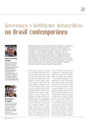 Nº 3 _ MARÇO 2016
22
Governança e instituições democráticas
no Brasil contemporâneo
Já faz algum tempo que o Brasil
vive um dilema parecido com o
de outros países democráticos. Por
um lado, suas instituições estão
razoavelmente estabelecidas e con-
solidadas, em que pesem as dife-
rentes propostas de reforma do
sistema político-eleitoral. A de-
mocracia brasileira, hoje, atende
tanto aos princípios formais defi-
nidos por Manin (1996)1
para a
existência de um governo repre-
sentativo como aos critérios for-
mulados por Dahl (1989) para o
estabelecimento de uma poliarquia.2
Por outro lado, os brasileiros pa-
recem confiar cada vez menos em
suas instituições políticas, colo-
cando à prova, assim, o próprio
regime democrático em vigor des-
de a década de 1980. A expressão
maior deste dilema está na con-
traditória combinação entre o que
Santos e Avritzer (2003, p. 41-42)
chamaram de “concepção hege-
mônica de democracia” e “degra-
dação das práticas democráticas”.
Esse modelo hegemônico, es-
tabelecido a partir da Segunda
Guerra Mundial, deu forma a uma
“democracia de baixa intensida-
de”. Em outras palavras, o tipo
de regime político que se conso-
lidou na segunda metade do sé-
culo XX pressupunha uma con-
tradição entre institucionalização
e mobilização, valorizava a apatia
política, concentrava o debate so-
bre o regime democrático nos
seus desenhos eleitorais, apontava
o pluralismo como forma de in-
corporação partidária e disputa
entre elites, e defendia uma solu-
ção minimalista para o problema
da participação política. Na me-
dida em que o modelo hegemô-
Riberti de Almeida
Felisbino
Doutor em ciências sociais
pela Universidade Federal
de São Carlos, com pós-
doutorado pela Universidade
Estadual Paulista Júlio
de Mesquita Filho e pela
Universidade Federal
de São Paulo. Professor do
Programa de Pós-Graduação
em Sociologia Política da
Universidade Vila Velha (ES).
E-mail: riberti.felisbino@uvv.br
Vitor Amorim
de Angelo
Doutor em ciências sociais
pela Universidade Federal
de São Carlos. Professor
do Programa de Pós-
Graduação em Sociologia
Política da Universidade
Vila Velha (ES).
E-mail: vitor.angelo@uvv.br
Pesquisas de opinião vêm mostrando uma baixa confiança dos cidadãos nas
instituições democráticas brasileiras, sobretudo nos partidos políticos. O
atual desenho do sistema político é composto por várias instituições. Sua
combinação – ou seu desenho institucional – ensejou uma série de
discussões de natureza política e acadêmica. Este artigo expõe algumas
particularidades do sistema político brasileiro e os dilemas vividos pela
nossa democracia, com reflexos para o seu funcionamento e o exercício da
própria governança. No tocante aos partidos, embora estejam em descrédito
junto à sociedade civil, nosso argumento é que as legendas ainda são
instituições fundamentais para a garantia de governança.
Revista PolitiKa nº3 - PT.indb 22 22/03/16 17:39
 