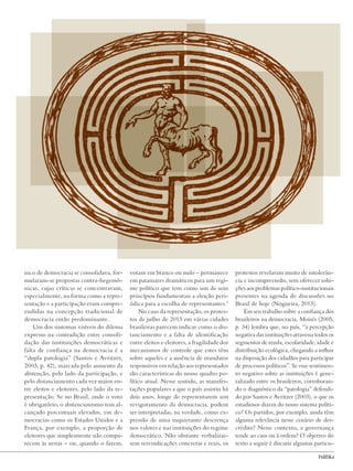 Governança e instituições democráticas no Brasil contemporâneo
23
nico de democracia se consolidava, for-
mularam-se propostas contra-hegemô-
nicas, cujas críticas se concentravam,
especialmente, na forma como a repre-
sentação e a participação eram compre-
endidas na concepção tradicional de
democracia então predominante.
Um dos sintomas visíveis do dilema
expresso na contradição entre consoli-
dação das instituições democráticas e
falta de confiança na democracia é a
“dupla patologia” (Santos e Avritzer,
2003, p. 42), marcada pelo aumento da
abstenção, pelo lado da participação, e
pelo distanciamento cada vez maior en-
tre eleitos e eleitores, pelo lado da re-
presentação. Se no Brasil, onde o voto
é obrigatório, o abstencionismo tem al-
cançado percentuais elevados, em de-
mocracias como os Estados Unidos e a
França, por exemplo, a proporção de
eleitores que simplesmente não compa-
recem às urnas – ou, quando o fazem,
votam em branco ou nulo – permanece
em patamares dramáticos para um regi-
me político que tem como um de seus
princípios fundamentais a eleição peri-
ódica para a escolha de representantes.3
No caso da representação, os protes-
tos de julho de 2013 em várias cidades
brasileiras parecem indicar como o dis-
tanciamento e a falta de identificação
entre eleitos e eleitores, a fragilidade dos
mecanismos de controle que estes têm
sobre aqueles e a ausência de mandatos
responsivos em relação aos representados
são características do nosso quadro po-
lítico atual. Nesse sentido, as manifes-
tações populares a que o país assistiu há
dois anos, longe de representarem um
revigoramento da democracia, podem
ser interpretadas, na verdade, como ex-
pressão de uma inquietante descrença
nos valores e nas instituições do regime
democrático. Não obstante verbalizas-
sem reivindicações concretas e reais, os
protestos revelaram muito de intolerân-
cia e incompreensão, sem oferecer solu-
ções aos problemas político-institucionais
presentes na agenda de discussões no
Brasil de hoje (Nogueira, 2013).
Em seu trabalho sobre a confiança dos
brasileiros na democracia, Moisés (2005,
p. 34) lembra que, no país, “a percepção
negativa das instituições atravessa todos os
segmentos de renda, escolaridade, idade e
distribuição ecológica, chegando a influir
na disposição dos cidadãos para participar
de processos políticos”. Se esse sentimen-
to negativo sobre as instituições é gene-
ralizado entre os brasileiros, corroboran-
do o diagnóstico da “patologia” defendi-
do por Santos e Avritzer (2003), o que os
estudiosos dizem do nosso sistema políti-
co? Os partidos, por exemplo, ainda têm
alguma relevância nesse cenário de des-
crédito? Nesse contexto, a governança
tende ao caos ou à ordem? O objetivo do
texto a seguir é discutir algumas particu-
PolitiKa
Revista PolitiKa nº3 - PT.indb 23 22/03/16 17:39
 