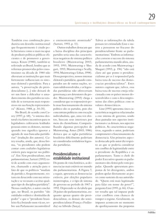 PolitiKa
Governança e instituições democráticas no Brasil contemporâneo
29
Também essa combinação pro-
duziria um desenho institucional
que frequentemente é citado pe-
la literatura como o mais incapaz
de produzir políticas públicas efi-
cientes e de promover a gover-
nança. Kinzo (1988), também se
referindo ao Brasil, lembra que as
reformas promovidas pelos cons-
tituintes na década de 1980 não
alteraram as instituições que mais
fortemente influenciam os siste-
mas eleitoral e partidário. Para a
autora, “a preservação do presi-
dencialismo [...] não deixará de
ser um fator a dificultar o ama-
durecimento dos partidos no sen-
tido de se tornarem mais respon-
sivos em sua função representati-
va” (Kinzo, 1988, p. 34-35).
No Brasil, de acordo com Ca-
rey (1997, p. 68), “o sistema elei-
toral cria fortes incentivos para os
legisladores cultivarem lealdades
pessoais entre os eleitores, mesmo
quando isso significa ignorar a
agenda de suas bancadas partidá-
rias” (tradução dos autores). Ca-
rey ressalta, ainda, que, dessa for-
ma, “os presidentes não podem
contar com coalizões legislativas
estáveis para negociar sua políti-
ca”. Em Nem presidencialismo, nem
parlamentarismo, Sartori (1993) es-
tá de acordo com esses argumen-
tos, chamando a atenção para o
fato de que os políticos “mudam
de partido e, frequentemente, vo-
tam em desacordo com sua orien-
tação e se recusam a aceitar qual-
quer tipo de disciplina partidária”.
Nessas condições, o autor conclui
que, no Brasil, os partidos “são
entidades voláteis e destituídas de
poder” e que o “presidente brasi-
leiro fica boiando num vácuo, so-
bre um Parlamento incontrolável
e eminentemente atomizado”
(Sartori, 1993, p. 11).
Outros trabalhos destacam que
a baixa disciplina dos principais
partidos seria uma das caracterís-
ticas negativas do sistema político
brasileiro (Mainwaring 2003,
1993, 1991; Mainwaring e Shu-
gart, 1993; Mainwaring e Scully,
1994; Mainwaring e Liñan, 1998).
Dessa perspectiva, nossos sistemas
eleitoral e partidário, quando com-
parados aos de outras nações, se-
riam subdesenvolvidos, e as legen-
das partidárias não ofereceriam
governança aos detentores do po-
der. Mainwaring (1993) chega a
considerar que os responsáveis pe-
lo mau funcionamento do sistema
político são os partidos, pois eles
concentram políticos com vocação
individualista, que, uma vez elei-
tos, buscam seus interesses por
meio do clientelismo. Comparti-
lhando algumas percepções de
Mainwaring, Ames (2003, 1986)
destaca que as siglas partidárias
brasileiras dificilmente poderiam
ser consideradas verdadeiras legen-
das partidárias.
Presidencialismo e
estabilidade institucional
Do ponto de vista histórico, as de-
mocracias mais estáveis no mundo
são parlamentaristas. A Figura 7,
a seguir, apresenta as democracias
estáveis, por eleições populares
ininterruptas, e o tipo de sistema
de governo no período de 1967 a
1992. Depreende-se da tabela que
24 países são parlamentaristas, en-
quanto apenas quatro são presi-
dencialistas; os demais são semi-
presidencialistas (França e Finlân-
dia) ou híbrido (Suiça).
Talvez as informações da tabela
possam ter estimulado Linz e ou-
tros a pensarem no fracasso do
presidencialismo frente ao parla-
mentarismo.7
Embora as informa-
ções coroem o sucesso do sistema
parlamentarista mundo afora, ain-
da de acordo com Mainwaring e
Shugart (1993, p. 196) “não está
claro até que ponto o presiden-
cialismo per se é responsável pela
baixa taxa de sucesso das demo-
cracias presidencialistas”. Estes
autores cogitam que, talvez, essa
baixa taxa de sucesso esteja rela-
cionada com os países menos de-
senvolvidos e com o descompro-
misso das elites políticas com os
valores democráticos.
Linz (1991) apresenta cinco ca-
racterísticas negativas relacionadas
a esse sistema de governo, sendo
duas pautadas nos aspectos insti-
tucionais e as demais, nos aspectos
políticos. As características nega-
tivas, segundo o autor, poderiam
comprometer o funcionamento da
democracia. Um primeiro aspec-
to destacado pelo autor diz respei-
to ao que se poderia considerar
um conflito de legitimidade entre
o presidente da República e os
parlamentares. Tanto o chefe do
poder Executivo quanto os parla-
mentares são eleitos pelo voto po-
pular. Quando apresentam pro-
postas de lei divergentes, ambos
podem apelar diretamente ao po-
vo como sustento da sua autorida-
de. “Quem está mais legitimado
para falar em nome do povo?”,
pergunta Linz (1991, p. 66). O au-
tor ressalta que tal impasse pode
criar conflitos com chances de
romper o regime. Geralmente, os
impasses acontecem no momento
do aperfeiçoamento das propostas
Revista PolitiKa nº3 - PT.indb 29 22/03/16 17:39
 
