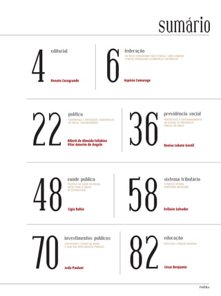 PolitiKa
Renato Casagrande Aspásia Camarago
Ligia Bahia
Leda Paulani
Evilásio Salvador
Denise Lobato Gentil
César Benjamin
4 6
22
48
36
58
8270
editorial federação
política
saúde pública
investimentos públicos
sistema tributário
previdência social
educação
sumário
Um novo federalismo para o Brasil: como corrigir
o nosso federalismo assimétrico e incompleto
Riberti de Almeida Felisbino
Vitor Amorim de Angelo
Governança e instituições democráticas
no Brasil contemporâneO
Perspectivas e constrangimentos
do sistema de previdência
pública no Brasil
Políticas de saúde no Brasil:
notas para o debate
de alternativas
O injusto sistema
tributário brasileiro
Capitalismo e Estado no Brasil
A saga dos investimentos públicos
Educação e projeto nacional
Revista PolitiKa nº3 - PT.indb 3 22/03/16 17:39
 