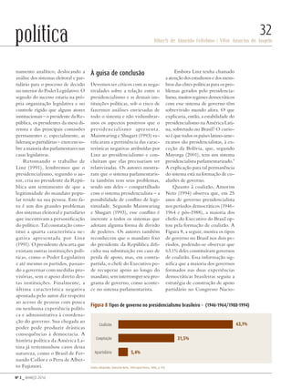 Nº 3 _ MARÇO 2016
Riberti de Almeida Felisbino | Vitor Amorim de Angelo
32política
namento analítico, deslocando a
análise dos sistemas eleitoral e par-
tidário para o processo de decisão
no interior do Poder Legislativo. O
segredo do sucesso estaria na pró-
pria organização legislativa e no
controle rígido que alguns atores
institucionais – o presidente da Re-
pública, os presidentes da mesa di-
retora e das principais comissões
permanentes e, especialmente, as
lideranças partidárias – exercem so-
bre a maioria dos parlamentares nas
casas legislativas.
Retomando o trabalho de
Linz (1991), lembremos que o
presidencialismo, segundo o au-
tor, cria no presidente da Repú-
blica um sentimento de que a
legitimidade do mandato popu-
lar reside na sua pessoa. Este fa-
to é um dos grandes problemas
dos sistemas eleitoral e partidário
que incentivam a personificação
do político. Tal constatação cons-
titui a quarta característica ne-
gativa apresentada por Linz
(1991). O presidente descarta que
existam outras instituições polí-
ticas, como o Poder Legislativo
e até mesmo os partidos, passan-
do a governar com medidas pro-
visórias, sem o apoio direto des-
tas instituições. Finalmente, a
última característica negativa
apontada pelo autor diz respeito
ao acesso de pessoas com pouca
ou nenhuma experiência políti-
ca e administrativa à coordena-
ção do governo. Sua chegada ao
poder pode produzir drásticas
consequências à democracia. A
história política da América La-
tina já testemunhou casos dessa
natureza, como o Brasil de Fer-
nando Collor e o Peru de Alber-
to Fujimori.
À guisa de conclusão
Devemos ser céticos com as nega-
tividades sobre a relação entre o
presidencialismo e as demais ins-
tituições políticas, sob o risco de
fazermos análises enviesadas de
todo o sistema e não vislumbrar-
mos os aspectos positivos que o
presidencialismo apresenta.
Mainwaring e Shugart (1993) ve-
rificaram a pertinência das carac-
terísticas negativas atribuídas por
Linz ao presidencialismo e con-
cluíram que elas precisariam ser
relativizadas. Os autores mostra-
ram que o sistema parlamentaris-
ta também tem seus problemas,
sendo um deles – compartilhado
com o sistema presidencialista – a
possibilidade de conflito de legi-
timidade. Segundo Mainwaring
e Shugart (1993), esse conflito é
inerente a todos os sistemas que
adotam alguma forma de divisão
de poderes. Os autores também
reconhecem que o mandato fixo
do presidente da República difi-
culta sua substituição em caso de
perda de apoio, mas, em contra-
partida, o chefe do Executivo po-
de recuperar apoio ao longo do
mandato, sem interromper seu pro-
grama de governo, como aconte-
ce no sistema parlamentarista.
Embora Linz tenha chamado
aatençãodosestudiososedosmem-
bros das elites políticas para os pro-
blemas gerados pelo presidencia-
lismo,muitosregimesdemocráticos
com esse sistema de governo têm
sobrevivido mundo afora. O que
explicaria, então, a estabilidade do
presidencialismo na América Lati-
na, sobretudo no Brasil? O curio-
so é que todos os países latino-ame-
ricanos são presidencialistas, à ex-
ceção da Bolívia, que, segundo
Mayorga (2001), tem um sistema
presidencialista parlamentarizado.9
A explicação para tal permanência
do sistema está na formação de co-
alizões de governo.
Quanto à coalizão, Amorim
Neto (1994) observa que, em 25
anos de governo presidencialista
nos períodos democráticos (1946-
1964 e pós-1988), a maioria dos
chefes do Executivo do Brasil op-
tou pela formação de coalizão. A
Figura 8, a seguir, mostra os tipos
de governo no Brasil nos dois pe-
ríodos, podendo-se observar que
63,1% deles constituíram governos
de coalizão. Essa informação sig-
nifica que a maioria dos governos
formados nas duas experiências
democráticas brasileiras seguiu a
estratégia de construção de apoio
partidário no Congresso Nacio-
Coalizão
Cooptação
Figura 8 Tipos de governo no presidencialismo brasileiro – (1946-1964/1988-1994)
Fonte: Adaptado, (Amorim Neto, 1994 apud Peres, 2000, p. 93).
Apartidário
63,1%
31,5%
5,4%
Revista PolitiKa nº3 - PT.indb 32 22/03/16 17:39
 