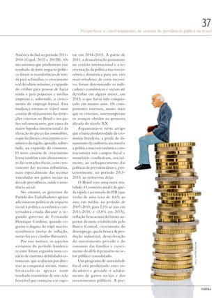 PolitiKa
Perspectivas e constrangimentos do sistema de previdência pública no Brasil
37
América do Sul no período 2011-
2014 (Cepal, 2012 e 2012B). Os
mecanismos que produziram esse
resultado de forte impacto políti-
co foram as transferências de ren-
da para as famílias, o crescimento
real do salário mínimo, a expansão
do crédito para pessoas de baixa
renda e para pequenas e médias
empresas e, sobretudo, o cresci-
mento do emprego formal. Essa
mudança tornou-se viável num
cenário de relaxamento das restri-
ções externas no Brasil e nos pa-
íses sul-americanos, por causa da
maior liquidez internacional e da
elevação do preço das commodities,
o que facilitou o crescimento eco-
nômico da região, apoiado, sobre-
tudo, na expansão do consumo.
O novo cenário de crescimento
levou também a um afrouxamen-
to das restrições fiscais, com cres-
cimento das receitas tributárias,
mais especialmente das receitas
vinculadas aos gastos sociais na
área de previdência, saúde e assis-
tência social.
No entanto, os governos do
Partido dos Trabalhadores apenas
adicionaram políticas de impacto
social à política econômica con-
servadora criada durante o se-
gundo governo de Fernando
Henrique Cardoso, quando vi-
gorou o dogma do tripé macro-
econômico (metas de inflação,
metas fiscais e câmbio flutuante).
Por esse motivo, os aspectos
virtuosos do período histórico
recente foram erguidos num ce-
nário de enormes debilidades es-
truturais, que acabaram por abre-
viar as conquistas sociais, trans-
formando-as apenas num
resultado transitório de um ciclo
favorável que começou a se esgo-
tar em 2014-2015. A partir de
2011, a desaceleração persistente
no cenário internacional e a re-
orientação da política macroeco-
nômica doméstica para um viés
mais ortodoxo, de corte recessi-
vo, foram deteriorando os indi-
cadores econômicos e sociais até
derrubar em alguns meses, em
2015, o que havia sido conquis-
tado em muitos anos. Os com-
ponentes internos, muito mais
que os externos, interromperam
os avanços obtidos na primeira
década do século XX.
Argumenta-se neste artigo
que a baixa produtividade da eco-
nomia brasileira, a perda de di-
namismo da indústria nacional e
a política macroeconômica con-
tracionista nos campos fiscal e
monetário conduziram, inicial-
mente, ao enfraquecimento das
políticas de previdenciárias e, pos-
teriormente, no período 2011-
2015, ao retrocesso delas.
O Brasil vive uma nova rea-
lidade. O contexto atual é de que-
da rápida e acentuada do PIB (que
vinha de uma taxa de 4,6% ao
ano, em média, no período de
2007-2010, para 2,1% ao ano em
2011-2014, e -3,8% em 2015),
inflação bem acima do limite su-
perior da meta estabelecida pelo
Banco Central, crescimento do
desemprego, queda brusca da pro-
dução industrial, desaceleração
do investimento privado e do
consumo das famílias e cresci-
mento do déficit primário no se-
tor público consolidado.
Um programa de austeridade
fiscal está produzindo esses in-
dicadores e gerando o achata-
mento de gastos sociais e dos
investimentos públicos. A pre-
LisaS./shutterstock.com
Revista PolitiKa nº3 - PT.indb 37 22/03/16 17:40
 