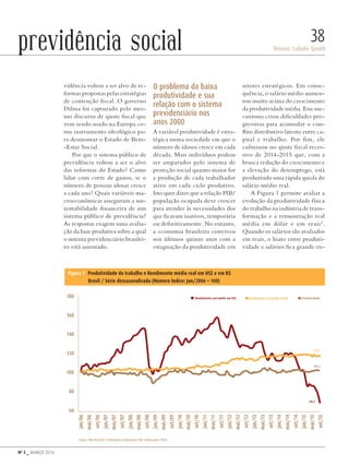Nº 3 _ MARÇO 2016
Denise Lobato Gentil
38previdência social
vidência voltou a ser alvo de re-
formas propostas pelas estratégias
de contenção fiscal. O governo
Dilma foi capturado pelo mes-
mo discurso de ajuste fiscal que
vem sendo usado na Europa co-
mo instrumento ideológico pa-
ra desmontar o Estado de Bem-
-Estar Social.
Por que o sistema público de
previdência voltou a ser o alvo
das reformas do Estado? Como
lidar com corte de gastos, se o
número de pessoas idosas cresce
a cada ano? Quais variáveis ma-
croeconômicas asseguram a sus-
tentabilidade financeira de um
sistema público de previdência?
As respostas exigem uma avalia-
ção da base produtiva sobre a qual
o sistema previdenciário brasilei-
ro está assentado.
O problema da baixa
produtividade e sua
relação com o sistema
previdenciário nos
anos 2000
A variável produtividade é estra-
tégica numa sociedade em que o
número de idosos cresce em cada
década. Mais indivíduos podem
ser amparados pelo sistema de
proteção social quanto maior for
a produção de cada trabalhador
ativo em cada ciclo produtivo.
Isto quer dizer que a relação PIB/
população ocupada deve crescer
para atender às necessidades dos
que ficaram inativos, temporária
ou definitivamente. No entanto,
a economia brasileira conviveu
nos últimos quinze anos com a
estagnação da produtividade em
setores estratégicos. Em conse-
quência, o salário médio aumen-
tou muito acima do crescimento
da produtividade média. Esse me-
canismo criou dificuldades pro-
gressivas para acomodar o con-
flito distributivo latente entre ca-
pital e trabalho. Por fim, ele
culminou no ajuste fiscal reces-
sivo de 2014-2015 que, com a
brusca redução do crescimento e
a elevação do desemprego, está
produzindo uma rápida queda do
salário médio real.
A Figura 1 permite avaliar a
evolução da produtividade física
do trabalho na indústria de trans-
formação e a remuneração real
média em dólar e em reais2
.
Quando os salários são avaliados
em reais, o hiato entre produti-
vidade e salários fica grande en-
180
160
140
120
100
80
60
jan/06
mai/06
set/06
jan/07
mai/07
set/07
jan/08
mai/08
set/08
jan/09
mai/09
set/09
jan/10
mai/10
set/10
jan/11
mai/11
set/11
jan/12
mai/12
set/12
jan/13
mai/13
set/13
jan/14
mai/14
set/14
jan/15
mai/15
set/15
Rendimento real médio em US$
117,7
102,1
68,5
Produtividade
Figura 1 Produtividade do trabalho e Rendimento médio real em US$ e em R$
Brasil / Série dessazonalizada (Número Índice: Jan/2006 = 100)
Rendimento real médio em R$
Fonte: PIM-PF/IBGE e Indicadores Industriais/CNI. Elaboração: FIESP
riggsby/shutterstock.com
Revista PolitiKa nº3 - PT.indb 38 22/03/16 17:40
 