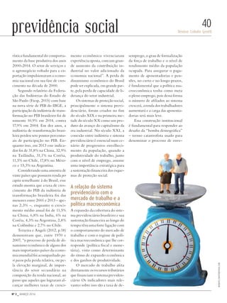 Nº 3 _ MARÇO 2016
Denise Lobato Gentil
40previdência social
rística fundamental do comporta-
mento da base produtiva dos anos
2000-2014. O setor de serviços e
o agronegócio voltado para a ex-
portação impulsionaram a econo-
mia nacional em sua fase de cres-
cimento na década de 2000.
Segundo relatório da Federa-
ção das Indústrias do Estado de
São Paulo (Fiesp, 2015) com base
na nova série de PIB do IBGE, a
participação da indústria de trans-
formação no PIB brasileiro foi de
somente 10,9% em 2014, contra
17,9% em 2004. Em dez anos, a
indústria de transformação brasi-
leira perdeu sete pontos percentu-
ais de participação no PIB. En-
quanto isso, em 2013 esse indica-
dor foi de 31,8% na China, 32,9%
na Tailândia, 31,1% na Coréia,
11,5% no Chile, 17,8% no Méxi-
co e 15,3% na Argentina.
Considerando uma amostra de
vinte países que possuem renda per
capita semelhante à do Brasil, esse
estudo mostra que a taxa de cres-
cimento do PIB da indústria de
transformação brasileira foi das
menores entre 2001 e 2013 – ape-
nas 2,3% –, enquanto o cresci-
mento médio anual foi de 11,5%
na China, 6,8% na Índia, 6% na
Coréia, 4,3% na Argentina, 2,8%
na Colômbia e 2,7% no Chile.
Teixeira e Angeli (2012, p.18)
demonstram que, entre 1970 e
2007, “o processo de perda de di-
namismo econômico de alguns dos
mais importantes países da econo-
mia mundial foi acompanhado pa-
ri passu pela perda relativa, ou pe-
la elevação marginal, de impor-
tância do setor secundário na
composição da renda nacional, ao
passo que aqueles que lograram al-
cançar melhores taxas de cresci-
mento econômico vivenciaram
experiência oposta, com um gran-
de aumento da contribuição in-
dustrial no valor adicionado da
economia nacional”. A perda de
dinamismo econômico do Brasil
pode ser explicada, em grande par-
te, pela perda de capacidade de li-
derança do setor industrial.
Os sistemas de proteção social,
principalmente o sistema previ-
denciário, foram criados no fim
do século XIX e na primeira me-
tade do século XX como um pro-
duto do avanço do capitalismo da
era industrial. No século XXI, a
conexão entre indústria e sistema
previdenciário é essencial num ce-
nário de progressivo envelheci-
mento da população, quando a
produtividade do trabalho, junto
com o nível de emprego, assume
uma importância estratégica para
a sustentação financeira dos esque-
mas de proteção social.
A relação do sistema
previdenciário com o
mercado de trabalho e a
política macroeconômica
A expansão da cobertura do siste-
ma previdenciário brasileiro e sua
sustentação financeira ao longo do
tempo têm uma forte ligação com
o comportamento do mercado de
trabalho e com o regime de polí-
tica macroeconômica que lhe cor-
responde (política fiscal e mone-
tária), visto como determinante
do ritmo de expansão econômica
e dos ganhos de produtividade.
O mercado de trabalho afeta
diretamente os recursos tributários
que financiam o sistema previden-
ciário Os indicadores mais rele-
vantes sobre isso são a taxa de de-
semprego, o grau de formalização
da força de trabalho e o nível de
rendimento médio da população
ocupada. Para assegurar o paga-
mento de aposentadorias e pen-
sões, no curto e no longo prazos,
é fundamental que a política ma-
croeconômica tenha como meta
o pleno emprego, pois dessa forma
o número de afiliados ao sistema
crescerá, a renda dos trabalhadores
aumentará e a carga das aposenta-
dorias será mais leve.
Essa construção institucional
é fundamental para responder ao
desafio da “bomba demográfica”
– termo catastrofista usado para
denominar o processo de enve-
beeboys/shutterstock.com
Revista PolitiKa nº3 - PT.indb 40 22/03/16 17:40
 