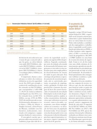 PolitiKa
Perspectivas e constrangimentos do sistema de previdência pública no Brasil
43
do deixou de arrecadar nesse ano
é maior do que a soma de tudo o
que foi gasto, na esfera federal,
com saúde (R$ 93 bilhões), edu-
cação (R$ 93,9 bilhões), assistên-
cia social (R$ 71 bilhões), trans-
porte (R$ 13,8 bilhões) e ciência
e tecnologia (R$ 6,1 bilhões) no
ano de 20143
.
É importante chamar a aten-
ção para os valores das renúncias
tributárias na área da seguridade
social. Em 2009, por exemplo, a
renúncia de contribuições sociais
foi estimada em R$ 59 bilhões,
que correspondem a 1,85% PIB
e a 49,3% da renúncia tributária
total daquele ano. Em 2015, o va-
lor estimado ficou em R$ 157,6
bilhões, ou seja, 2,75% do PIB e
55,8% do total desonerado no ano.
As desonerações abrangem a ces-
ta básica, a folha de salários, o
Simples nacional, a Zona Franca
de Manaus, entidades sem fins
lucrativos, medicamentos, cons-
trução civil, máquinas e equipa-
mentos, biodiesel e outros setores.
É inescapável concluir que o
governo adota uma narrativa con-
traditória, já que abre mão de re-
cursos da seguridade social e
aponta um suposto déficit da pre-
vidência. Segunda constatação:
por meio da redução selecionada
de desonerações há bastante mar-
gem para se arrecadar receitas su-
ficientes para uma ampla política
de desenvolvimento do sistema
de saúde ou para educação. Essa
estratégia não produziu o espera-
do aumento do investimento pri-
vado, não se convertendo, por-
tanto, na geração de emprego,
renda e produção. O efeito mais
provável foi o aumento das mar-
gens de lucro dos setores favore-
cidos. O aumento da arrecadação
federal pela via da revisão do gas-
to tributário poderia ampliar as
verbas orçamentárias destinadas
a áreas que enfrentam escassez de
recursos, como as da saúde e sa-
neamento, com efeitos multipli-
cadores na economia e na eleva-
ção do bem-estar da população
de menor renda. O uso mais per-
verso das desonerações seria o seu
relaxamento (volta da tributação)
para fazer superávit primário, co-
mo parece sugerir a proposta de
ajuste fiscal do governo.
O orçamento da
seguridade social:
existe déficit?
Segundo o artigo 195 da Consti-
tuição Federal de 1988, a seguri-
dade social, da qual o sistema pre-
videnciário é parte fundamental,
deve ter várias fontes de receitas.
Nelas estão incluídas a contribui-
ção dos empregadores e trabalha-
dores à seguridade social (contri-
buição previdenciária ao INSS), a
Cofins (inclusive sobre importa-
ções), a CSLL e a receita de con-
cursos de prognósticos. Até 2007
a CPMF também era uma fonte
de recursos do sistema de seguri-
dade. Como se vê, ele foi criado
com uma sólida estrutura de fi-
nanciamento, apoiada em uma di-
versificada base de arrecadação que
está preservada até hoje no texto
da Constituição. As investidas li-
berais-privatizantes não consegui-
ram viabilizar econômica e poli-
ticamente sua alteração.
Quando se leva em considera-
ção esse conjunto de receitas, ve-
rifica-se que elas são suficientes
para financiar todos os gastos do
governo federal com previdência,
saúde e assistência social, confor-
me demonstra a Figura 5. O en-
contro de receitas e despesas é am-
plamente superavitário, incluindo-
-se os gastos administrativos com
pessoal, custeio e pagamento da
dívida de cada setor. O superávit
foi de R$ 56,7 bilhões em 2010,
R$ 78,1 bilhões em 2012 e R$
56,4 bilhões em 2014, apesar das
enormes desonerações tributárias
realizadas nos últimos cinco anos.
Os números mostram mais do que
isso. Elucidam que o governo gas-
ta, de forma sistemática, recursos
ANO
Desoneração
total
% do PIB
Desoneração de
contribuições
sociais1
% do PIB % do total
2009 119.861 3,76 59.061 1,85 49,3
2010 132.059 3,47 67.355 2,03 51,0
2011 137.239 3,52 68.146 1,75 49,6
2012 170.389 3,76 80.909 1,78 47,5
2013 170.016 4,10 97.731 1,97 48,0
2014 249.761 4,76 136.541 2,61 54,6
2015 282.437 4,93 157.644 2,75 55,8
Figura 4 Desonerações Tributários Federais1
(Em R$ milhões e % do total)
Fonte: Receita Federal, Ministério da Fazenda, Demonstrativo dos Gastos Tributários.
(1) Inclui Contribuições Previdenciárias, Cofins, CSLL PIS/PASEP
Revista PolitiKa nº3 - PT.indb 43 22/03/16 17:40
 
