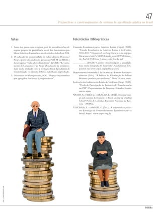 PolitiKa
Perspectivas e constrangimentos do sistema de previdência pública no Brasil
47
Notas
1. Soma dos gastos com o regime geral de previdência Social,
regime próprio de previdência social dos funcionários pú-
blicos federais e de assistência social na esfera federal em 2014.
2. O indicador de produtividade foi elaborado pelo Depecon/
Fiesp a partir dos dados das pesquisas PIM-PF do IBGE e
das pesquisas “Indicadores Industriais” da CNI e “Levanta-
mento de Conjuntura” da Fiesp. O indicador de produtivi-
dade mede a relação entre a produção física da indústria de
transformação e o número de horas trabalhadas na produção.
3. Ministério do Planejamento, SOF, “Despesa orçamentária
por agregados funcionais e programáticos”.
Referências Bibliográficas
Comissão Econômica para a América Latina (Cepal) (2012).
“Estudo Econômico da América Latina e do Caribe,
2010-2011.” Disponível em http://www.eclac.org/pu-
blicaciones/xml/5/44125/Estudo_econ%C3%B4mico_
da_Am%C3%A9rica_Latina_e do_Caribe.pdf
____________(2012B) “Cambio estructural para la igualdade.
Una visión integrada del desarrollo”. San Salvador. Dis-
ponível em www.cepal.org/publicaciones.
Departamento Intersindical de Estatística e Estudos Socioeco-
nômicos (2014). “A Política de Valorização do Salário
Mínimo: persistir para melhorar”. Nota Técnica, maio.
Federação das Indústrias do Estado de São Paulo (Fiesp) (2015).
“Perda de Participação da Indústria de Transformação
no PIB”. Departamento de Pesquisa e Estudos Econô-
micos, maio.
NASSIF, A.; FEIJÓ, C. e ARAÚJO, E. (2012). Structural chan-
ge and economic development: is Brazil catching up or falling
behind? Porto de Galinhas, Encontro Nacional de Eco-
noia - ANPEC.
TEIXEIRA, L. e ANGELI, E. (2012). A industrialização co-
mo Estratégia de Desenvolvimento Econômico para o
Brasil. Anpec. www.anpec.org.br
LisaS./shutterstock.com
Revista PolitiKa nº3 - PT.indb 47 22/03/16 17:40
 