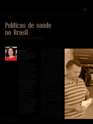 Nº 3 _ MARÇO 2016
48
Políticas de saúde
no Brasil
notas para o debate de alternativas
O debate sobre o Sistema Único
de Saúde (SUS), sobre as políticas
de saúde no Brasil, tem sido rare-
feito e acidental. É preocupante
a obstrução das polêmicas públicas
sobre como conciliar acesso, in-
clusive a novas tecnologias, qua-
lidade e custos da atenção para
uma população que envelhece ace-
leradamente. Os reflexos imedia-
tos da quase ausência do tema na
agenda pública são a superficiali-
dade das proposições sobre o SUS
nos programas eleitorais dos can-
didatos à Presidência da Repúbli-
ca. No Brasil, as propostas para a
saúde das duas principais candida-
turas em 2014 se resumiram a
enunciados vagos: reafirmaram
ações em curso, usaram termos
genéricos e se omitiram sobre o
volume e destinação dos gastos
públicos, a abertura de unidades
assistenciais e o aumento de mé-
dicos. O contraste com outros paí-
-ses, inclusive da América Latina,
é flagrante.
Nos Estados Unidos, o último
debate presidencial sobre saúde foi
objeto de acirradas controvérsias
em torno da obrigatoriedade do
seguro-saúde e, portanto, da am-
pliação do papel governamental.
A gafe do candidato republicano
Lígia Bahia
Médica Sanitarista, Professora
da Faculdade de Medicina e do
Instituto de Saúde Coletiva da UFRJ,
Bolsista de Produtividade do CNPq.
ligiabahia@terra.com.br
A saúde tem sido um tema
obrigatório nas disputas
eleitorais em diversos países.
No Brasil, o Sistema Único de
Saúde (SUS) é uma
unanimidade, mas esse é um
consenso vazio: sua capacidade
de atender a todos e a
qualidade desse atendimento
não são objeto de polêmicas.
Tanto as interpretações que
usam o argumento das
desigualdades estruturais,
como as que apresentam
evidências sobre a
prosperidade de empresas
privadas de saúde
desconsideram o papel dos
governos e do debate político.
É preciso retomar as críticas
sobre a medicalização da vida
e a imposição de padrões
tecnológicos excludentes,
movidos pela mercantilizarão
da saúde e da doença.
Revista PolitiKa nº3 - PT.indb 48 22/03/16 17:40
 