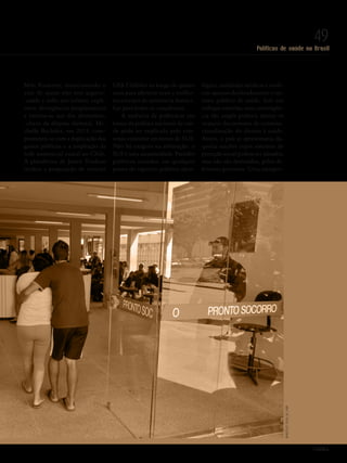 Políticas de saúde no Brasil
49
Mitt Romney, mencionando o
azar de quem não tem seguro-
-saúde e sofre um infarto, expli-
citou divergências programáticas
e tornou-se um dos elementos-
-chave da disputa eleitoral. Mi-
chelle Bachelet, em 2013, com-
prometeu-se com a duplicação dos
gastos públicos e a ampliação da
rede assistencial estatal no Chile.
A plataforma de Justin Trudeau
incluiu a proposição de investir
US$ 3 bilhões ao longo de quatro
anos para oferecer mais e melho-
res serviços de assistência domici-
liar para todos os canadenses.
A ausência de polêmicas em
torno da política nacional de saú-
de pode ser explicada pelo con-
senso existente em torno do SUS.
Não há exagero na afirmação: o
SUS é uma unanimidade. Partidos
políticos situados em qualquer
ponto do espectro político-ideo-
lógico, entidades médicas e sindi-
cais apoiam declaradamente o sis-
tema público de saúde. Sob um
enfoque otimista, uma convergên-
cia tão ampla poderia atestar os
avanços decorrentes da constitu-
cionalização do direito à saúde.
Assim, o país se aproximaria da-
quelas nações cujos sistemas de
proteção social podem ser afetados,
mas não são destruídos, pelos di-
ferentes governos. Uma interpre-
PolitiKa
MarcelloCasalJr./ABR
Revista PolitiKa nº3 - PT.indb 49 22/03/16 17:40
 