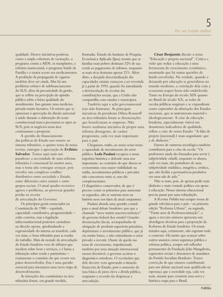 Por um Estado melhor
5
PolitiKa
qualidade. Houve iniciativas positivas,
como a ampla cobertura de vacinação, o
programa contra a AIDS, os transplantes, a
reforma manicomial, o programa Saúde da
Família e o maior acesso aos medicamentos.
A proibição da propaganda de cigarros
também deve ser citada. Mas há um
problema crônico de subfinanciamento
do SUS, além da precariedade da gestão,
que se reflete na percepção da opinião
pública sobre a baixa qualidade do
atendimento. Isso garante uma medicina
privada muito lucrativa. Os setores que se
opuseram à aprovação do direito universal
à saúde durante a elaboração do texto
constitucional nunca precisaram se opor ao
SUS, pois os negócios nessa área
continuaram a prosperar.
A questão do financiamento
das políticas de Estado nos remete ao
sistema tributário, o quinto tema da nossa
revista, entregue à apreciação de Evilásio
Salvador. Temos aqui mais um
paradoxo: a necessidade de uma reforma
tributária é consensual há muitos anos,
mas o tema não consegue avançar, pois
envolve um complexo conflito
distributivo entre sociedade e Estado,
entre diferentes entes estatais e entre
grupos sociais. O atual quadro recessivo
agrava o problema, ao provocar grandes
perdas na receita
de arrecadação do Governo.
Os princípios gerais enunciados na
Constituição de 1988 – equidade,
capacidade contributiva, progressividade –
estão corretos, mas a legislação
infraconstitucional posterior caminhou
na direção oposta, aprofundando a
regressividade do sistema ao transferir, cada
vez mais, o ônus tributário para as rendas
do trabalho. Mais da metade da arrecadação
do Estado brasileiro vem de tributos que
incidem sobre bens e serviços, e é baixa a
tributação sobre renda e patrimônio –
exatamente o contrário do que ocorre nos
países desenvolvidos. Essa é uma questão
essencial para iniciarmos uma nova etapa de
desenvolvimento.
As intenções dos constituintes na área
tributária foram, em grande medida,
frustradas. Estudo do Instituto de Pesquisa
Econômica Aplicada (Ipea) mostra que as
famílias mais pobres destinam 32% de sua
renda ao pagamento de tributos, enquanto
as mais ricas destinam apenas 21%. Além
disso, a desejada descentralização das
capacidades estatais começou a ser revertida
já a partir de 1993, quando foi introduzida
a desvinculação de receitas das
contribuições sociais, que a União não
compartilha com estados e municípios.
Também aqui a ação governamental
tem sido frustrante. As principais
iniciativas da presidente Dilma Rousseff
na área tributária foram as desonerações
que beneficiaram as empresas. Não
houve nenhuma iniciativa de propor uma
reforma abrangente, de caráter
progressista, cada vez mais importante
para o país.
Chegamos, então, ao nosso sexto tema:
a capacidade de investimento do setor
público. Leda Paulani recupera a nossa
trajetória histórica e defende uma tese
importante: ao contrário do que dizem os
economistas com maior visibilidade na
mídia, investimentos públicos e privados
não concorrem entre si, mas são
complementares.
O diagnóstico conservador, de que é
preciso cortar os primeiros para aumentar
os segundos, não se sustenta nem na
história nem nos fatos da atual conjuntura.
Paulani aborda uma questão central
para o atual debate brasileiro: por que a
chamada “nova matriz macroeconômica”
do governo federal deu errado? Grandes
desonerações fiscais, acompanhadas da
obrigação de produzir superávits primários,
deprimiram o investimento público, que já
era muito baixo, e não estimularam o setor
privado a investir. Diante da queda nas
taxas de crescimento, impulsionada
também por uma situação internacional
menos favorável, o governo aceitou o
diagnóstico ortodoxo. O receituário que
dele decorre vem agravando a situação
financeira do Estado, pois o aumento da
taxa básica de juros eleva a dívida pública,
enquanto a recessão faz despencar a
arrecadação.
César Benjamin discute o tema
“Educação e projeto nacional”. Critica a
visão que reduz a educação a uma
ferramenta do crescimento econômico,
mostrando que há outras questões de
fundo envolvidas. Na verdade, quando a
demanda por educação se generalizou no
mundo moderno, a correlação dela com a
economia sequer havia sido estabelecida.
Tanto na Europa do século XIX quanto
no Brasil do século XX, as redes de
escolas públicas surgiram e se expandiram
como expressões da afirmação dos Estados
nacionais, que as sustentavam material e
ideologicamente. A crise da educação
brasileira, especialmente visível em
desastrosos indicadores de qualidade,
reflete a crise do nosso Estado: “A falta de
projeto [nacional] é mais angustiante que
a de dinheiro.”
Fatores de natureza sociológica também
contribuem para a crise da escola: “Os
professores ainda são formados para servir à
subjetividade cidadã, enquanto os alunos,
cada vez mais, são portadores de uma
subjetividade midiática, imagética, errática,
que não facilita a permanência produtiva
em uma sala de aula.”
Não se trata, pois, de apenas pedir mais
dinheiro e mais vontade política em apoio
à educação. Nosso sistema educacional
precisa passar por uma refundação.
A Revista Politika traz sempre temas de
grande relevância para o país – na primeira
edição “Reforma Urbana”, na segunda,
“Trinta anos de Redemocratização”, e
agora o terceiro número apresenta sete
abordagens decisivas para a proposição da
Reforma do Estado brasileiro. Os temas
tratados aqui, certamente, não esgotam todo
o contexto. Há muito que avançar sobre
outros assuntos como segurança pública e
reforma política, sempre sob reflexões
permanentes da Fundação João Mangabeira,
segmentos sociais e detentores de mandatos
do Partido Socialista Brasileiro. Temos
convicção de que estamos contribuindo
para um debate nacional mais qualificado na
esperança que a sociedade seja, cada vez
mais, atuante para construir uma nova e
histórica etapa para o Brasil.
Revista PolitiKa nº3 - PT.indb 5 22/03/16 17:39
 