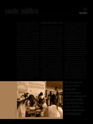 Nº 3 _ MARÇO 2016
Lígia Bahia
50saúde públicaValterCampanato/ABr
tação alternativa considera que o
SUS é um consenso vazio, na me-
dida em que não tem sido discu-
tida sua capacidade de atender a
todos com qualidade.
Concordar que o SUS mitiga
tensões distributivas e vem am-
pliando o acesso e as coberturas
não é o mesmo que implementar
um sistema universal de saúde. Os
dissensos existentes não são sobre
a arquitetura institucional e os ob-
jetivos do SUS, mas sim sobre a
abrangência de suas ações e seu
financiamento, as duas dimensões
essenciais para definir a natureza
do sistema de saúde. Podemos sau-
dar o consenso sobre a necessida-
de de políticas de saúde, que não
deixa espaço para propostas que
preconizam que o governo se re-
traia ou se retire desse setor. Mas
isso não significa ausência de con-
tradições sobre os direitos sociais
e o padrão de desenvolvimento
econômico. Sem enfrentá-las não
chegaremos a políticas de saúde
efetivamente equânimes.
Interpretações sobre o SUS
A inclusão do direito universal à
saúde na Constituição de 1988 foi
uma das expressões dos avanços
da agenda democrática recepcio-
nada por uma aliança entre o
PMDB, os partidos de esquerda e
os movimentos sociais, consolida-
da durante a luta pelas “diretas já”.
A partir daí, a extensão e intensi-
dade das políticas sociais depen-
deriam da força (capacidade de
formulação, convencimento, ges-
tão e renovação de articulações
político-partidárias) da “fração
jacobina”. A saúde foi uma das
áreas que houve continuidade en-
tre a intenção e o gesto: depois da
elaboração do texto constitucio-
nal, lideranças do “movimento
sanitário” foram nomeadas para
instituições setoriais estratégicas.
Mesmo assim, as mudanças no
cenário político após a posse de
José Sarney – que dizia que os di-
reitos sociais estabelecidos pela
Constituinte eram inviáveis – afe-
taram o SUS, especialmente por
não ter sido estabelecido o orça-
mento da Seguridade Social, pre-
visto na Constituição, que garan-
tiria os repasses financeiros pre-
vistos. Além disso, o ocupante da
instituição que unificou a medi-
cina previdenciária com os órgãos
de saúde pública veio a ser substi-
tuído. Apesar da enorme reforma
administrativa que resultou na
criação de um Ministério da Saú-
de moderno e dotado de compe-
tências para exercer o papel de au-
toridade sanitária nacional, não
foi possível realizar transformações
imprescindíveis na oferta de ser-
viços para atenção individual.
O subfinanciamento do SUS,
adotado na Nova República e de-
pois perenizado, impediu a orga-
nização de uma rede assistencial
pública para efetivar cuidados à
saúde suficientes, de boa qualida-
de e mais homogêneos no terri-
tório nacional. Problemas preté-
ritos, como as disparidades regio-
nais, a concentração de recursos
Não há consenso
sobre as duas
dimensões
essenciais para
definir a natureza do
sistema de saúde:
a abrangência das
ações do SUS e o
modo como devem
ser financiadas.
Revista PolitiKa nº3 - PT.indb 50 22/03/16 17:40
 