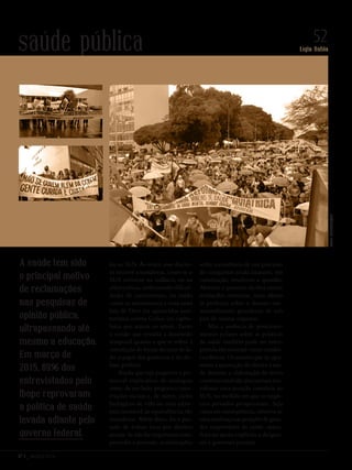 Nº 3 _ MARÇO 2016
Lígia Bahia
52saúde pública
los ao SUS. Às vezes, esse discur-
so recorre a metáforas, como se o
SUS estivesse na infância ou na
adolescência, enfrentando dificul-
dades de crescimento, ou então
como se assistíssemos a uma nova
luta de Davi (os aguerridos sani-
taristas) contra Golias (os capita-
listas que atuam no setor). Tanto
a versão que ressalta a dimensão
temporal quanto a que se refere à
correlação de forças deixam de la-
do o papel dos governos e do de-
bate político.
Ainda que seja pequeno o po-
tencial explicativo de analogias
entre, de um lado, projetos e cons-
truções sociais e, de outro, ciclos
biológicos de vida ou uma estru-
tura imutável, as equivalências são
tentadoras. Além disso, há o pas-
sado de árduas lutas por direitos
sociais. Se não for importante com-
preender o presente, as afirmações
sobre a existência de um processo
de conquistas ainda imaturo, em
construção, resolvem a questão.
Abstrair o presente facilita emitir
avaliações otimistas, mais afeitas
às profecias sobre o destino ine-
xoravelmente grandioso de um
país de muitas riquezas.
Mas a ausência de posiciona-
mentos polares sobre as políticas
de saúde também pode ser inter-
pretada tão somente como condes-
cendência. Os setores que se opu-
seram à aprovação do direito à saú-
de durante a elaboração do texto
constitucional não precisariam ma-
nifestar uma posição contrária ao
SUS, na medida em que os negó-
cios privados prosperaram. Seja
causa ou consequência, observa-se
uma mudança nas posições de gran-
des empresários da saúde, mani-
festa no apoio explícito a dirigen-
tes e governos petistas.
A saúde tem sido
o principal motivo
de reclamações
nas pesquisas de
opinião pública,
ultrapassando até
mesmo a educação.
Em março de
2015, 89% dos
entrevistados pelo
Ibope reprovaram
a política de saúde
levada adiante pelo
governo federal.
ValterCampanato/ABr
Revista PolitiKa nº3 - PT.indb 52 22/03/16 17:40
 