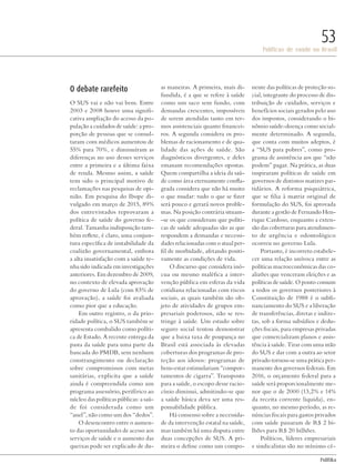 PolitiKa
Políticas de saúde no Brasil
53
O debate rarefeito
O SUS vai e não vai bem. Entre
2003 e 2008 houve uma signifi-
cativa ampliação do acesso da po-
pulação a cuidados de saúde: a pro-
porção de pessoas que se consul-
taram com médicos aumentou de
55% para 70%, e diminuíram as
diferenças no uso desses serviços
entre a primeira e a última faixa
de renda. Mesmo assim, a saúde
tem sido o principal motivo de
reclamações nas pesquisas de opi-
nião. Em pesquisa do Ibope di-
vulgado em março de 2015, 89%
dos entrevistados reprovaram a
política de saúde do governo fe-
deral. Tamanha indisposição tam-
bém reflete, é claro, uma conjun-
tura específica de instabilidade da
coalizão governamental, embora
a alta insatisfação com a saúde te-
nha sido indicada em investigações
anteriores. Em dezembro de 2009,
no contexto de elevada aprovação
do governo de Lula (com 83% de
aprovação), a saúde foi avaliada
como pior que a educação.
Em outro registro, o da prio-
ridade política, o SUS também se
apresenta combalido como políti-
ca de Estado. A recente entrega da
pasta da saúde para uma parte da
bancada do PMDB, sem nenhum
constrangimento ou declaração
sobre compromissos com metas
sanitárias, explicita que a saúde
ainda é compreendida como um
programa assessório, periférico ao
núcleo das políticas públicas: a saú-
de foi considerada como um
“anel”, não como um dos “dedos”.
O desencontro entre o aumen-
to das oportunidades de acesso aos
serviços de saúde e o aumento das
queixas pode ser explicado de du-
as maneiras. A primeira, mais di-
fundida, é a que se refere à saúde
como um saco sem fundo, com
demandas crescentes, impossíveis
de serem atendidas tanto em ter-
mos assistenciais quanto financei-
ros. A segunda considera os pro-
blemas de racionamento e de qua-
lidade das ações de saúde. São
diagnósticos divergentes, e deles
emanam recomendações opostas.
Quem compartilha a ideia da saú-
de como área eternamente confla-
grada considera que não há muito
o que mudar: tudo o que se fizer
será pouco e gerará novos proble-
mas. Na posição contrária situam-
-se os que consideram que políti-
cas de saúde adequadas são as que
respondem a demandas e necessi-
dades relacionadas com o atual per-
fil de morbidade, afetando positi-
vamente as condições de vida.
O discurso que considera inó-
cua ou mesmo maléfica a inter-
venção pública em esferas da vida
cotidiana relacionadas com riscos
sociais, as quais também são ob-
jeto de atividades de grupos em-
presariais poderosos, não se res-
tringe à saúde. Um estudo sobre
seguro social tentou demonstrar
que a baixa taxa de poupança no
Brasil está associada às elevadas
coberturas dos programas de pro-
teção aos idosos: programas de
bem-estar estimulariam “compor-
tamentos de cigarra”. Transposto
para a saúde, o escopo desse racio-
cínio diminui, admitindo-se que
a saúde básica deva ser uma res-
ponsabilidade pública.
Há consenso sobre a necessida-
de da intervenção estatal na saúde,
mas também há uma disputa entre
duas concepções de SUS. A pri-
meira o define como um compo-
nente das políticas de proteção so-
cial, integrante do processo de dis-
tribuição de cuidados, serviços e
benefícios sociais gerados pelo uso
dos impostos, considerando o bi-
nômio saúde-doença como social-
mente determinado. A segunda,
que conta com muitos adeptos, é
a “SUS para pobres”, como pro-
grama de assistência aos que “não
podem” pagar. Na prática, as duas
inspiraram políticas de saúde em
governos de distintos matizes par-
tidários. A reforma psiquiátrica,
que se filia à matriz original de
formulação do SUS, foi aprovada
durante a gestão de Fernando Hen-
rique Cardoso, enquanto a exten-
são das coberturas para atendimen-
to de urgência e odontológico
ocorreu no governo Lula.
Portanto, é incorreto estabele-
cer uma relação unívoca entre as
políticas macroeconômicas das co-
alizões que venceram eleições e as
políticas de saúde. O ponto comum
a todos os governos posteriores à
Constituição de 1988 é o subfi-
nanciamento do SUS e a liberação
de transferências, diretas e indire-
tas, sob a forma subsídios e dedu-
ções fiscais, para empresas privadas
que comercializam planos e assis-
tência à saúde. Tirar com uma mão
do SUS e dar com a outra ao setor
privado tornou-se uma prática per-
manente dos governos federais. Em
2016, o orçamento federal para a
saúde será proporcionalmente me-
nor que o de 2000 (13,2% e 14%
da receita corrente liquida), en-
quanto, no mesmo período, as re-
núncias fiscais para gastos privados
com saúde passaram de R$ 2 bi-
lhões para R$ 20 bilhões.
Políticos, líderes empresariais
e sindicalistas são no mínimo cé-
Revista PolitiKa nº3 - PT.indb 53 22/03/16 17:40
 