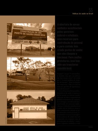 PolitiKa
Políticas de saúde no Brasil
55
A abertura de novas
unidades assistenciais
pelos governos
federal e estaduais,
sem recursos para
contratação de pessoal
e para custeio, tem
criado postos de saúde
que não chegam a
funcionar. Para muitas
prefeituras, isso tem
sido um transtorno
considerável.
do papel”, ou que “é um excelen-
te modelo, mas que, na prática,
não deu muito certo”, ou ainda
que é “a maior política de inclu-
são do mundo”. Essas avaliações
são imprecisas. Não se trata de
mais um episódio de “ganhamos,
mas não levamos”.
A tarefa primordial para deba-
ter políticas de saúde é retomar o
fio da meada, as críticas à medi-
calização da vida e a imposição de
padrões excludentes de consumo
de tecnologias, movidos pela mer-
cantilizarão do processo saúde-
-doença. O direito constitucional
à saúde não se limita ao acesso a
ações assistenciais; estende-se pa-
ra a proteção contra os riscos, es-
pecialmente os sociais. Uma agen-
da de políticas de saúde deve ser
construída em conjunto com as
políticas para as cidades – trans-
porte, segurança, trabalho e renda
CreativeCommons
Revista PolitiKa nº3 - PT.indb 55 22/03/16 17:40
 