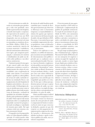 PolitiKa
Políticas de saúde no Brasil
57
Os investimentos na saúde de-
verão ser orientados para prolon-
gar a vida com qualidade, aten-
dendo as pessoas fora dos hospitais,
evitando internações e respeitan-
do expectativas de usuários e pa-
cientes. O Brasil tem um SUS
desgastado, mas seu arcabouço é
de um sistema universal, tal como
recomendam os estudiosos do te-
ma (Nolte e Mckee, 2008). É ne-
cessário atualizá-lo, dotá-lo de
recursos materiais e simbólicos,
além de instrumentos administra-
tivos ágeis, que assegurem parti-
cipação e autonomia de usuários
e trabalhadores da saúde nas de-
cisões sobre políticas e nas alter-
nativas assistenciais.
O primeiro ponto de uma agen-
da que conecte saúde com desen-
volvimento econômico e social é o
fortalecimento dos valores de uni-
versalidade, com a reafirmação da
saúde como direito. É necessário
ampliar e qualificar a oferta pública
de serviços de saúde, incluindo re-
formas nas instalações físicas e nos
equipamentos da rede hospitalar de
hospitais universitários e das secre-
tarias de saúde. Os filantrópicos de-
vem ser atraídos para atuar como se
públicosfossem,intervindonospro-
cessos de formação e avaliação da
qualidade das atividades desempe-
nhadas pelos profissionais públicos
de saúde. Outro aspecto não menos
importante refere-se à ampliação da
capacidade nacional de pesquisa e
inovação tecnológica e à produção
de insumos para saúde. Até aqui
costuma existir um consenso, em-
bora meramente formal.
O segundo eixo de proposições
refere-se à falsa disjuntiva público-
-privado. O esclarecimento sobre
o imbricamento público-privado
do sistema de saúde brasileiro pode
contribuir para a tomada de deci-
sões governamentais que observem
as diferenças entre os horizontes
temporais e as responsabilidades sa-
nitárias dos agentes que represen-
tam os interesses da financeirização
da saúde e dos que defendem o SUS.
Para tanto, é necessário buscar que
as entidades empresariais dos seto-
res produtivos, como as federações
das indústrias e as entidades sindi-
cais, se posicionem.
Trata-se de explicitar as con-
tradições, os conflitos de interesses,
para encontrar novas possibilidades
de relacionamento entre público e
privado que se coadunem com a
universalização da saúde. Para tan-
to, é preciso formular e implemen-
tar uma política nacional de preços
voltada para “desestratificar” a aten-
ção à saúde no Brasil. Remunerar
serviços mediante tabelas, e ainda
por cima com valores diferencia-
dos de acordo com a capacidade de
pagamento, é um caminho que cria
iniquidades que podem ser evita-
das. É claro que o esforço para pa-
dronizar preços terá que se apoiar
nas secretarias de saúde, nas enti-
dades médicas e na ampla divulga-
ção dos valores correspondentes às
atividades e às ações de saúde.
Outra medida imprescindível
para conferir transparência à in-
tervenção estatal no financia-
mento do setor privado de saúde
é a imposição de limites à renún-
cia fiscal, tanto no que concerne
às deduções, quanto no que diz
respeito ao não-pagamento de
impostos pelas empresas do setor.
As isenções e abatimentos são
obtidos mediante o apelo à rele-
vância pública da saúde, mas ca-
talisam iniquidades.
O terceiro ponto de uma agen-
da para atualizar o SUS refere-se
à elaboração e implementação de
padrões de qualidade assistencial.
A criação de um instituto de qua-
lidade do SUS, com autonomia
para avaliar e monitorar a rede
pública e privada e normatizar as
ações e atividades de saúde, exige
poucos investimentos financeiros
e afirma a centralidade do SUS
como autoridade sanitária, com
valores e padrões universais.
No que tange aos planos priva-
dos é fundamental que a Agência
Nacional de Saúde (ANS) deixe de
ser um entreposto de negócios e
assuma seu papel de regulação do
mercado, usando os meios legais
de que dispõe para estabelecer bar-
reiras à entrada de planos com co-
berturas restritas, cobrar o ressar-
cimento ao SUS e punir as empre-
sas que não observarem a legislação.
Quanto aos planos e aos hospitais,
é importante levantar, divulgar e
debater o montante de recursos
aplicados nessas empresas, seja em
termos de renúncias e deduções
fiscais, seja computando emprésti-
mos e créditos concedidos por ban-
cos estatais. n
Referências Bibliográficas
Arrow, Kenneth J. “Uncertainty and
the welfare economics of medical
care”. The American Economic Re-
view. v.5 (3): 941-973, 1963
Krugman, Paul. “Hate Good Gover-
nment”. New York Times, 18 de Ja-
neiro de 2015
Nolte, Ellen e Mckee, Martin C.
“Measuring The Health Of Na-
tions: Updating An Earlier Analy-
sis”. Health Affairs v.27 (1) 58-71,
2008
Revista PolitiKa nº3 - PT.indb 57 22/03/16 17:40
 