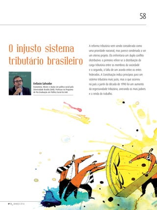 Nº 3 _ MARÇO 2016
58
O injusto sistema
tributário brasileiro
A reforma tributária vem sendo considerada como
uma prioridade nacional, mas parece condenada a ser
um eterno projeto. Ela enfrentaria um duplo conflito
distributivo: o primeiro refere-se à distribuição da
carga tributária entre os membros da sociedade
e o segundo, à falta de um acordo entre os entes
federados. A Constituição indica princípios para um
sistema tributário mais justo, mas o que ocorreu
no país a partir da década de 1990 foi um aumento
da regressividade tributária, onerando os mais pobres
e a renda do trabalho.
Evilasio Salvador
Economista. Mestre e doutor em política social pela
Universidade Brasília (UnB). Professor no Programa
de Pós-Graduação em Política Social da UnB.
Revista PolitiKa nº3 - PT.indb 58 22/03/16 17:40
 