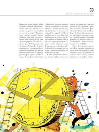 PolitiKa
O injusto sistema tributário brasileiro
59
Há muitos anos a reforma tribu-
tária brasileira vem sendo consi-
derada como uma prioridade na-
cional, mas parece condenada a
ser um eterno projeto. Apesar de
haver consenso quanto à sua ne-
cessidade, a discussão não avança.
Depois da Constituição de 1988
inúmeros projetos1
foram encami-
nhados pelo Poder Executivo ao
Congresso Nacional e diversos
parlamentares propuseram altera-
ções mais profundas no sistema
tributário brasileiro. A hipótese
provável para explicar a falta de
avanço de uma reforma tributária
é o fato de ela enfrentar um duplo
conflito distributivo: o primeiro
refere-se à distribuição da carga
tributária entre os membros da
sociedade e o segundo, à falta de
acordo entre os entes federados,
notadamente os estados, que de-
têm a atribuição constitucional de
arrecadar o principal imposto do
país, o imposto sobre a circulação
de mercadorias e sobre prestações
de serviços de transporte interes-
tadual e intermunicipal e de co-
municação (ICMS).
Com o agravamento da situa-
ção fiscal nos últimos dois anos,
abre-se novamente um espaço na
agenda do país para pautar a ques-
tão da reforma tributária, pois,
apesar de o Brasil ter praticado ao
longo da última década os maio-
res superávits primários do mun-
do,2
no ano passado o resultado
primário do governo central fe-
chou negativo: -0,34% do produ-
to interno bruto (PIB).
Diante desse quadro, o gover-
no federal anunciou uma política
de corte de gastos públicos, nota-
damente daqueles relacionados aos
direitos sociais: pensões, aposen-
tadorias por invalidez, auxílio-
SvitlanaMedvedieva/shutterstock.com
Revista PolitiKa nº3 - PT.indb 59 22/03/16 17:40
 
