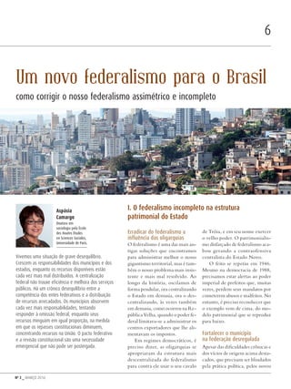 Nº 3 _ MARÇO 2016
6
Erradicar do federalismo a
influência das oligarquias
O federalismo é uma das mais an-
tigas soluções que encontramos
para administrar melhor o nosso
gigantismo territorial, mas é tam-
bém o nosso problema mais insis-
tente e mais mal resolvido. Ao
longo da história, oscilamos de
forma pendular, ora centralizando
o Estado em demasia, ora o des-
centralizando, às vezes também
em demasia, como ocorreu na Re-
pública Velha, quando o poder fe-
deral limitava-se a administrar os
centros exportadores que lhe ali-
mentavam os impostos.
Em regimes democráticos, é
preciso dizer, as oligarquias se
apropriaram da estrutura mais
descentralizada do federalismo
para contra ele usar o seu cavalo
de Tróia, e em seu nome exercer
o velho poder. O patrimonialis-
mo disfarçado de federalismo aca-
bou gerando a contraofensiva
centralista do Estado Novo.
O feito se repetiu em 1946.
Mesmo na democracia de 1988,
precisamos estar alertas ao poder
imperial de prefeitos que, muitas
vezes, perdem seus mandatos por
cometerem abusos e malfeitos. No
entanto, é preciso reconhecer que
o exemplo vem de cima, do mo-
delo patrimonial que se reproduz
para baixo.
Fortalecer o município
na federação desregulada
Apesar das dificuldades crônicas e
dos vícios de origem acima desta-
cados, que precisam ser blindados
pela prática política, pelos novos
Aspásia
Camargo
Doutora em
sociologia pela École
des Hautes Études
en Sciences Sociales,
Universidade de Paris.
Vivemos uma situação de grave desequilíbrio.
Crescem as responsabilidades dos municípios e dos
estados, enquanto os recursos disponíveis estão
cada vez mais mal distribuídos. A centralização
federal não trouxe eficiência e melhora dos serviços
públicos. Há um crônico desequilíbrio entre a
competência dos entes federativos e a distribuição
de recursos arrecadados. Os municípios absorvem
cada vez mais responsabilidades, tentando
responder à omissão federal, enquanto seus
recursos minguam em igual proporção, na medida
em que os repasses constitucionais diminuem,
concentrando recursos na União. O pacto federativo
e a revisão constitucional são uma necessidade
emergencial que não pode ser postergada.
Um novo federalismo para o Brasil
como corrigir o nosso federalismo assimétrico e incompleto
I. O federalismo incompleto na estrutura
patrimonial do Estado
FredCardoso/shutterstock.com
Revista PolitiKa nº3 - PT.indb 6 22/03/16 17:39
 