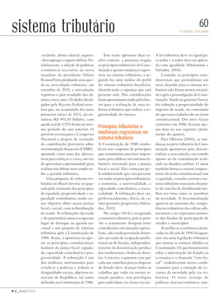 Nº 3 _ MARÇO 2016
Evilasio Salvador
60sistema tributário
-reclusão, abono salarial, seguro-
-desemprego e seguro-defeso. Pa-
ralelamente, a adoção de políticas
econômicas recessivas no novo
mandato da presidente Dilma
Rousseff tem produzido uma que-
da na arrecadação tributária: em
setembro de 2015, a arrecadação
registrou o pior resultado dos úl-
timos cinco anos. Os dados divul-
gados pela Receita Federal reve-
lam que, no acumulado dos nove
primeiros meses de 2015, ela to-
talizou R$ 901,05 bilhões, com
queda real de 3,72% frente ao mes-
mo período do ano anterior. O
governo enviou para o Congresso
Nacional o projeto de recriação
da contribuição provisória sobre
movimentação financeira (CPMF),
apontada como uma das alterna-
tivas para reforçar o caixa, em vez
de aproveitar a oportunidade para
realizar um debate mais amplo so-
bre a questão tributária.
Uma proposta de reforma tri-
butária no Brasil deveria ser pau-
tada pela retomada dos princípios
de equidade, progressividade e ca-
pacidade contributiva, tendo co-
mo objetivo obter maior justiça
fiscal e social, com redistribuição
de renda. As tributações da renda
e do patrimônio nunca ocuparam
lugar de destaque na agenda na-
cional e nos projetos de reforma
tributária após a Constituição de
1988. Assim, é oportuno recupe-
rar os princípios constitucionais
basilares da justiça fiscal: equida-
de, capacidade contributiva e pro-
gressividade. A tributação é um
dos melhores instrumentos para
erradicar a pobreza e reduzir as
desigualdades sociais, objetivos es-
senciais da República, tal como
definidos na Constituição de 1988.
Este texto apresenta duas se-
ções centrais: a primeira resgata
os princípios tributários da Cons-
tituição e aponta mudanças regres-
sivas no sistema tributário; a se-
gunda faz uma análise do perfil
do sistema tributário brasileiro,
identificando a injustiça que está
presente nele. Nas considerações
finais apresentamos indicações bre-
ves para a realização de uma re-
forma tributária que reduza a re-
gressividade do sistema.
Princípios tributários e
mudanças regressivas no
sistema tributário
A Constituição de 1988 estabe-
leceu um conjunto de princípios
que constituíam uma base impor-
tante para edificar um sistema tri-
butário orientado para a justiça
fiscal e social. Eles começam pe-
la solidariedade que está presente
em todos os princípios tributários:
a isonomia, a universalidade, a
capacidade contributiva, a essen-
cialidade. A tributação deve ser,
preferencialmente, direta, de ca-
ráter pessoal e progressiva (Salva-
dor, 2010).
No artigo 150 fica assegurada
a isonomia tributária, pois se proí-
-be o tratamento desigual entre
contribuintes em situação equiva-
lente, não sendo permitida distin-
ção em razão de ocupação profis-
sional ou de função, independen-
temente da denominação jurídica
dos rendimentos, títulos ou direi-
tos. Com isso, o quantum com que
cada um contribui para as despesas
do Estado deve alcançar todos os
cidadãos que estão na mesma si-
tuação jurídica, sem privilégios
para indivíduos ou classes sociais.
A lei tributária deve ser igual pa-
ra todos e a todos deve ser aplica-
da com igualdade (Hickmann e
Salvador, 2006).
Contudo, os princípios cons-
titucionais que permitiriam um
novo desenho para o sistema tri-
butário não foram postos em prá-
tica após a promulgação da Cons-
tituição. Ainda no governo Sarney
foi reduzida a progressividade do
imposto de renda, na contramão
do que seria estabelecido no texto
constitucional. Das nove faixas
existentes em 1988, ficaram ape-
nas duas no ano seguinte (atual-
mente são quatro).
Para Oliveira (2006), as mu-
danças na parte tributária da Cons-
tituição apontavam para descen-
tralizar a arrecadação, em sentido
oposto ao da centralização reali-
zada na ditadura militar. O autor
também destaca o maior compro-
misso do texto constitucional com
a equidade, visando a tornar o sis-
tema tributário mais justo do pon-
to de vista fiscal, distribuindo me-
lhor seu ônus entre os membros
da sociedade. A descentralização
aparecia no aumento das compe-
tências tributárias das esferas sub-
nacionais e no expressivo aumen-
to dos fundos de participação de
estados e municípios.
As políticas econômicas prati-
cadas na década de 1990 desagua-
ram em uma legislação tributária
que minou os avanços obtidos na
Constituição. Os questionamentos
sobre a intervenção do Estado na
economia e a chamada “crise fis-
cal” estabeleceram novos condi-
cionantes para a extração de re-
cursos da sociedade pela via tri-
butária. O novo arranjo de
políticas macroeconômicas anu-
Revista PolitiKa nº3 - PT.indb 60 22/03/16 17:40
 