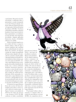 PolitiKa
O injusto sistema tributário brasileiro
63
e patrimônio. Nos países mais de-
senvolvidos, a tributação sobre o
patrimônio e a renda corresponde
a cerca de 2/3 da arrecadação, con-
forme dados da Organização para
a Cooperação e Desenvolvimento
Econômico (OCDE).4
A eficácia
redistributiva da política tributária
brasileira é baixa, pois ela não tri-
buta o patrimônio e os rendimen-
tos mais elevados, não originários
do trabalho – aluguéis, aplicações
financeiras, lucros e dividendos
(Silveira et al, 2008).
A forte correlação negativa en-
tre o índice de Gini e a carga tri-
butária reforça a ideia de que o
sistema tributário não contribui
para a redistribuição de renda no
Brasil. Ao contrário, ele deprime
o poder de compra da população
de baixa renda, alijando-a do mer-
cado de consumo. Estudo publi-
cado pelo Instituto de Estudos So-
cioeconômicos (Inesc) destaca que
em vários países da OCDE a ele-
vada carga tributária bruta acom-
panha uma melhor distribuição de
renda, mas o sistema tributário
brasileiro, fortemente regressivo,
associa-se a uma elevada concen-
tração de renda. A Figura 1 repro-
duz os dados do estudo do Inesc
(Salvador, 2014), mostrando a re-
lação entre a carga tributária (eixo
vertical) e a desigualdade de ren-
da mensurada pelo índice de Gini
(eixo horizontal) para uma amos-
tra de países da OCDE em 2010.
O aumento da carga tributária
bruta não ocorreu de forma ho-
mogênea para todas as classes so-
ciais e faixas de renda no país. A
Figura 2 mostra a arrecadação de
2014 das três esferas de governo
– que alcançou 33,47% do PIB,
conforme os dados consolidados
pela Receita Federal
(2015) – por bases de
incidência econômica.
Aparece ali o predomí-
nio de tributos indiretos
(sobre o consumo) e de
tributos sobre a renda do
trabalho. Da arrecadação tri-
butária de 2014, de R$ 1,8
trilhão, 13% vêm de tributos
que incidem diretamente so-
bre a renda dos trabalhadores,
incluindo a contribuição dos
empregados para a previdência
social. Os tributos sobre o consu-
mo (bens e serviços) representam
51%. Considerando-se que a con-
tribuição dos empregadores para
a previdência social é um custo
que as empresas repassam para ao
consumidor, a tributação indireta
sobre bens e serviços, na prática,
pode representar mais de 60% da
carga tributária.
O principal tributo sobre o
consumo é o imposto sobre cir-
culação de mercadorias e serviços
(ICMS), de competência dos es-
SvitlanaMedvedieva/shutterstock.com
Revista PolitiKa nº3 - PT.indb 63 22/03/16 17:40
 