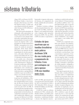 Nº 3 _ MARÇO 2016
Evilasio Salvador
66sistema tributário
chega a 50% e na França é de 45%.
No Reino Unido, o teto da tri-
butação sobre herança é de 40%.
Na América Latina, o Chile tem
uma alíquota máxima de imposto
sobre herança de 25% (Oliveira e
Biasoto Jr., 2015).
Há outras particularidades da
tributação sobre patrimônio no
Brasil. No período de 2000 a 2011,
o acréscimo na arrecadação tribu-
tária sobre o patrimônio decorreu,
principalmente, do maior recolhi-
mento do imposto sobre a pro-
priedade de veículos automotores
(IPVA), consequência do cresci-
mento da venda de automóveis
(Salvador, 2014). Entre 2003 e
2012 houve um aumento de 98%
na produção de veículos automo-
tores, colocando o Brasil como o
quarto maior fabricante de carros
e o detentor da sétima maior fro-
ta, de acordo com a Associação
Nacional dos Fabricantes de Veí-
culos Automotores (Anfavea).6
Convém ressaltar que o IPVA não
incide sobre veículos como jatos,
helicópteros, iates e lanchas por-
que, sendo sucessor da antiga taxa
rodoviária única, a jurisprudência
estabeleceu que sua incidência li-
mita-se aos veículos terrestres.
Apesar de ser um país com for-
te presença de latifúndios, o Bra-
sil cobra um imposto irrisório so-
bre as propriedades rurais. Os da-
dos da Receita Federal (2015)
revelam que o imposto territorial
rural arrecada 0,01% do PIB. A
Constituição prevê progressivida-
de na cobrança do imposto sobre
propriedade territorial urbana, de
competência municipal, mas têm
sido estabelecidas alíquotas neu-
tras para ele (Silveira et al, 2008).
Além disso, até hoje não foi regu-
lamentado o imposto sobre gran-
de fortunas, de competência da
União, estabelecido na Constitui-
ção de 1988.
Também é irrisória a tributa-
ção das transações financeiras: ape-
nas 0,54% do PIB, conforme a
Figura 2, arrecadado basicamente
com o imposto sobre operações
financeiras (IOF). No ano 2000,
o IOF arrecadava o equivalente a
0,29% do PIB, apresentando um
crescimento percentual da ordem
de 267% no período de 2000 a
2011 (Salvador, 2014) e alcançan-
do R$ 29,4 bilhões em 2014 (Re-
ceita Federal, 2015).
O IOF foi criado na reforma
tributária de 1966, realizada pela
ditadura militar, concebido como
instrumento auxiliar das políticas
monetária e cambial para facilitar
o alcance dos objetivos macroe-
conômicos estabelecidos pelo go-
verno federal. O financiamento
das políticas públicas não é sua
principal função, pois se trata de
um imposto regulatório. Mas as
funções do IOF foram paulatina-
mente ampliadas. Hoje, ele incide
sobre diversas operações e serviços
oferecidos pelo sistema bancário,
destacadamente: operações com
títulos mobiliários, com câmbio,
com seguro e com crédito, deri-
vativos e ouro.
O IOF vem cumprindo tam-
bém uma função arrecadatória,
contribuindo para repor parcial-
mente os recursos perdidos com
o fim da CPMF. Em tese, trata-se
de um imposto repassado ao pre-
ço de bens e serviços finais, com
características regressivas. Con-
tudo, o IOF pode se transformar
em um imposto sobre a taxação
de transações financeiras se ad-
quirir características de progres-
sividade, isentando as operações
de crédito popular e alargando a
base de tributação para atingir um
conjunto de produtos financeiros
especulativos.
Um aspecto particular da tri-
butação sobre a renda no Brasil é
que nem todos os rendimentos
tributáveis de pessoas físicas são
levados obrigatoriamente à tabe-
la progressiva do imposto e sujei-
tos ao ajuste anual de declaração
de renda. A tributação dos salários
obedece às quatro alíquotas esta-
belecidas na legislação, mas os
rendimentos decorrentes de ren-
da fundiária variam de 0,03% a
20%, conforme o grau de utili-
zação da terra e a área total do
imóvel. Os rendimentos de apli-
cações financeiras têm alíquotas
que variam entre 0,01% e 22,5%,
Estudos do Ipea
mostram que as
famílias brasileiras
mais pobres
destinam 32%
da sua renda para
o pagamento de
tributos. Essa
percentagem cai
para apenas
21% nas famílias
mais ricas.
Revista PolitiKa nº3 - PT.indb 66 22/03/16 17:40
 