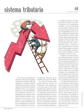 Nº 3 _ MARÇO 2016
Evilasio Salvador
68sistema tributário
É necessário revogar algumas
alterações realizadas na legislação
infraconstitucional após 1995, que
sepultaram a isonomia tributária
no Brasil, favorecendo a renda do
capital em detrimento da renda do
trabalho. Entre essas mudanças
destacam-se: o fim da possibilida-
de de remunerar com juros o ca-
pital próprio das empresas, redu-
zindo o imposto de renda e a con-
tribuição social sobre o lucro
líquido; o fim da isenção de im-
posto de renda na distribuição dos
lucros e dividendos, na remessa de
lucros e dividendos ao exterior e
nas aplicações financeiras de in-
vestidores estrangeiros no Brasil.
A criação do imposto sobre
grandes fortunas, previsto na
Constituição e não regulamenta-
do até hoje, pode ser uma opor-
tunidade para a prática da justiça
tributária, aplicando corretamen-
te o princípio constitucional da
capacidade contributiva e oneran-
do o patrimônio dos mais ricos no
país. De forma complementar ao
imposto sobre grandes fortunas,
deve ser introduzida a progressi-
vidade no imposto de transmissão
causa mortis e doação, adotando-se,
a exemplo do imposto de renda,
uma faixa de isenção e uma tabe-
la progressiva de contribuição,
conforme o valor do bem doado
ou transmitido. Outra forma de
avançar na justiça fiscal para redu-
zir as desigualdades sociais é am-
pliar a tributação do imposto sobre
a propriedade de veículos auto-
motores, que possui baixa progres-
sividade e não incide sobre a pro-
priedade de embarcações e aero-
naves particulares. No tocante à
tributação sobre o consumo, os
bens e produtos devem ser tribu-
tados de forma seletiva em função
de sua essencialidade, taxando-se
mais os bens supérfluos e menos
os produtos essenciais à vida.
Também é necessário reorien-
tar a tributação para que ela incida
prioritariamente sobre o patrimô-
nio e a renda dos contribuintes. O
pilar do sistema tributário deve ser
o imposto de renda, o imposto di-
reto mais importante, capaz de ga-
rantir o caráter pessoal e a gradu-
ação de acordo com a capacidade
econômica do contribuinte. Por
meio do imposto de renda é pos-
sível inverter a regressividade da
estrutura tributária brasileira, pois
ele é o imposto mais progressivo.
A desigual tributação da ren-
da, que beneficia o topo da pirâ-
mide social, poderia ser resolvida
se os rendimentos fossem tribu-
tados pela tabela progressiva do
imposto de renda, com novas alí-
quotas e maior número de faixas
de contribuição. O resultado se-
ria uma inversão na distribuição
da carga tributária, que passaria
a ser concentrada em tributos di-
retos, ou seja, sobre a renda e o
patrimônio, garantindo maior
justiça social. n
SvitlanaMedvedieva/shutterstock.com
Revista PolitiKa nº3 - PT.indb 68 22/03/16 17:40
 