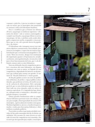 PolitiKa
Um novo federalismo para o Brasil
7
costumes e pelas leis, é preciso reconhecer o papel,
cada vez maior, que os municípios vêm assumindo
na estrutura caótica do federalismo brasileiro.
Essa é a tendência que se firmou nos últimos
25 anos, seja porque as instâncias superiores – dis-
tantes do eleitor – não se sentem constrangidas a
cumprir suas funções, seja porque faltam recursos,
seja porque, de fato, o prefeito acaba sendo obri-
gado a improvisar tarefas, ocupando o vácuo po-
lítico que se cria, sob a pressão direta da popula-
ção e do eleitor.
O federalismo não conseguiu exercer seus inú-
meros objetivos constitucionais. Em realidade, per-
maneceu incompleto, à espera das necessárias regu-
lamentações que o tornariam mais pragmático e efi-
ciente. Nem isso tivemos. Artigos da Constituição
tão importantes quanto o 23 permanecem, inexpli-
cavelmente, sem regulamentação, em uma área vital
para o bom funcionamento da Carta, que é a da de-
finição comum entre os entes federativos.
Sem esta definição clara de competências preva-
lece a incerteza dos entes federativos, em disputas
constantes uns com os outros, ou fugindo de suas
competências, dependendo do interesse ou desinte-
resse que tenham pelo assunto em questão. O nú-
mero de “fricções federativas” é muito grande.
As fricções podem ocorrer em torno de proble-
mas ambientais, de prédios e espaços públicos aban-
donados, que perderam serventia, de tensões sociais
ou de carências de infraestrutura. Vale o princípio
geral de que os entes federativos podem ou devem
fazer tudo em certas situações, nada em outras, de
natureza equivalente. É o imponderável que domi-
na, enfraquecendo as instituições e deixando a po-
pulação insegura e ressentida.
Outras questões fundamentais sobre as compe-
tências federativas permaneceram sem solução, co-
mo, por exemplo, a heterogeneidade dos nossos 5.570
municípios, equivocadamente tratados como iguais.
Nenhum legislador se atreveu a classificá-los por ta-
manho e renda, para fazer justiça federativa e obter
melhores resultados políticos.
É necessário reconhecer que muitas atividades exer-
cidas, de fato, pelos municípios não são, de direito, sua
atribuição. Um encontro de contas deveria ser reali-
zado em torno das competências reais assumidas e dos
recursos que são repassados para estados e municípios.
FredCardoso/shutterstock.com
rocharibeiro/shutterstock.com
Revista PolitiKa nº3 - PT.indb 7 22/03/16 17:39
 