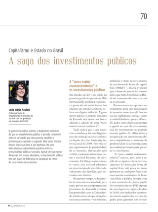 Nº 3 _ MARÇO 2016
70
Capitalismo e Estado no Brasil
A saga dos investimentos públicos
A “nova matriz
macroeconômica” e
os investimentos públicos
Em meados de 2011, no início da
primeira gestão da presidente Dil-
ma Rousseff, a política econômi-
ca, praticada até então dentro dos
cânones da ortodoxia liberal, so-
freu uma ligeira inflexão. Alguns
meses depois, o próprio ministro
da Fazenda deu nome aos bois e
admitiu a adoção de uma “nova
matriz macroeconômica”.1
Tudo indica que o que moti-
vou a mudança foi um diagnós-
tico da evolução macroeconômi-
ca depois da crise financeira in-
ternacional de 2008. Percebia-se
um esgotamento da possibilidade
de o consumo, alavancado pelo
crédito, continuar a funcionar co-
mo a variável dinâmica do cres-
cimento. De fôlego naturalmen-
te curto, essa variável esbarrava
no crescimento do nível de endi-
vidamento das famílias, que en-
costava nos limites.
Ao mesmo tempo, o desenro-
lar da crise internacional não per-
mitia prever um comportamento
promissor da demanda externa.
Em particular, com a China dan-
do nítidos sinais de que desacele-
raria sua economia – no mínimo,
reduziria o ritmo de crescimento
de sua formação bruta de capital
fixo (FBKF) –, ficava evidente
que o boom de preços das commo-
dities, que tanto beneficiara o Bra-
sil até o estouro da crise, era coi-
sa do passado.
Restava tentar recuperar o in-
vestimento para que funcionasse
da maneira como tem de funcio-
nar no capitalismo, ou seja, como
a variável dinâmica por excelência.
Os dados eram claros em mostrar
a queda na taxa de crescimento
real do investimento no período
recente (gráfico 1). Além disso, a
recuperação do investimento de-
veria impulsionar o aumento da
produtividade da economia, outra
necessidade premente para garan-
tir o crescimento.
A “nova matriz macroeco-
nômica” nasceu, pois, com a ta-
refa de recuperar a taxa de cres-
cimento da formação bruta de
capital fixo, sob pena de com-
prometer as condições futuras do
crescimento econômico. Se bem-
-sucedida, a política deveria levar
a um aumento da participação
do investimento no PIB. Apesar
de uma ligeira recuperação des-
de 2003, esse indicador continu-
ava muito aquém dos níveis exi-
gidos para garantir um cresci-
Leda Maria Paulani
Professora titular do
Departamento de Economia da
FEA-USP e da Pós-graduação
em Economia do IPE-USP
O governo brasileiro aceitou o diagnóstico ortodoxo
de que os investimentos público e privado concorrem
entre si, de modo que seria preciso encolher o
primeiro para expandir o segundo. Mas nossa história
mostra que essa ideia é um equívoco. Há uma
inter-relação extremamente positiva entre os
investimentos público e privado. Apesar de sua menor
dimensão em termos absolutos, o investimento público
tem um papel de liderança na condução do ritmo
de crescimento da economia. DadoPhotos/shutterstock.com
Revista PolitiKa nº3 - PT.indb 70 22/03/16 17:40
 